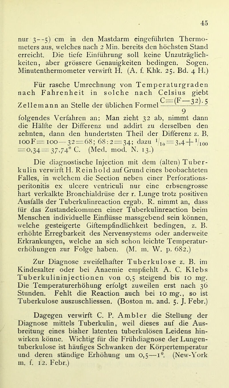 nur 3--5) cm in den Mastdarm eing-eführten Thermo- meters aus, welches nach 2 Min. bereits den höchsten Stand erreicht. Die tiefe Einführung soll keine Unzuträglich- keiten, aber grössere Genauigkeiten bedingen. Sogen. Minutenthermometer verwirft H. (A. f. Khk. 25. Bd. 4 H.) Für rasche Umrechnung von Temperaturgraden nach Fahrenheit in solche nach Celsius giebt C=i(F 32). 5 Zellemann an Stelle der üblichen Formel ^ 9 folgendes Verfahren an: Man zieht 32 ab, nimmt dann die Hälfte der Differenz und addirt zu derselben den zehnten, dann den hundertsten Theil der Differenz z. B. iooF=ioo—32 = 68; 68:2 = 34; dazu hio = 3.4+Vioo = 0,34= 37,74 C. (Med. mod. N. 13.) Die diagnostische Injection mit dem (alten) Tuber- kulin verwirft H. Reinhold auf Grund eines beobachteten Falles, in welchem die Section neben einer Perforations- peritonitis ex ulcere ventriculi nur eine erbsengrosse hart verkalkte Bronchialdrüse der r. Lunge trotz positiven Ausfalls der Tuberkulinreaction ergab. R. nimmt an, dass für das Zustandekommen einer Tuberkulinreaction beim Menschen individuelle Einflüsse massgebend sein können, welche gesteigerte Giftempfindlichkeit bedingen, z. B. erhöhte Erregbarkeit des Nervensystems oder anderweite Erkrankungen, welche an sich schon leichte Temperatur- erhöhungen zur Folge haben. (M. m. W. p. 682.) Zur Diagnose zweifelhafter Tuberkulose z. B. im Kindesalter oder bei Anaemie empfiehlt A. C. Klebs Tuberkulininjectionen von 0,5 steigend bis 10 mg-. Die Temperaturerhöhung erfolgt zuweilen erst nach 36 Stunden. Fehlt die Reaction auch bei 10 mg., so ist Tuberkulose auszuschliessen. (Boston m. and. 5. J. F'ebr.) Dagegen verwirft C. P. Ambier die Stellung der Diagnose mittels Tuberkulin, weil dieses auf die Aus- breitung eines bisher latenten tuberkulösen Leidens hin- wirken könne. Wichtig für die kTühdiagnose der Lungen- tuberkulose ist häufiges Schwanken der Körpertemperatur und deren ständige Erhöhung um 0,5—1°. (New-York m. f. 12. Febr.)