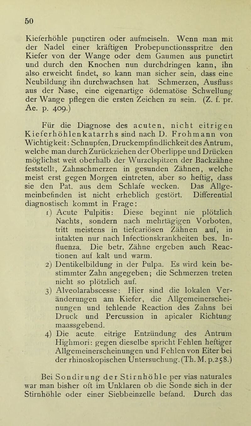 Kieferhöhle punctiren oder aufmeiseln. Wenn man mit der Nadel einer kräftigen Probepunctionsspritze den Kiefer von der Wange oder dem Gaumen aus punctirt und durch den Knochen nun durchdringen kann, ihn also erweicht findet, so kann man sicher sein, dass eine Neubildung ihn durchwachsen hat. Schmerzen, Ausfluss aus der Nase, eine eigenartige ödematöse Schwellung der Wange pflegen die ersten Zeichen zu sein. (Z. f. pr. Ae. p. 409.) Für die Diagnose des acuten, nicht eitrigen Kieferhöhlenkatarrhs sind nach D. Frohmann von Wichtigkeit: Schnupfen, Druckempfindlichkeit des Antrum, welche man durch Zurückziehen der Oberlippe und Drücken möglichst weit oberhalb der Wurzelspitzen der Backzähne feststellt, Zahnschmerzen in gesunden Zähnen, welche meist erst gegen Morgen eintreten, aber so heftig, dass sie den Pat. aus dem Schlafe wecken. Das Allge- meinbefinden ist nicht erheblich gestört. Differential diagnostisch kommt in Frage: 1) Acute Pulpitis: Diese beginnt nie plötzlich Nachts, sondern nach mehrtägigen Vorboten, tritt meistens in tiefcariösen Zähnen auf, in intakten nur nach Infectionskrankheiten bes. In- fluenza. Die betr. Zähne ergeben auch Reac- tionen auf kalt und warm. 2) Dentikelbildung in der Pulpa. Es wird kein be- stimmter Zahn angegeben; die Schmerzen treten nicht so plötzlich auf. 3) Alveolarabscesse: Hier sind die lokalen Ver- änderungen am Kiefer, die Allgemeinerschei- nung'en und fehlende Reaction des Zahns bei Druck und Percussion in apicaler Richtung- maassgebend. 4) Die acute eitrige Entzündung des Antrum Highmori: gegen dieselbe spricht Fehlen heftiger Allgemeinerscheinungen und Fehlen von Eiter bei der rhinoskopischen Untersuchung. (Th. M. p.2 5 8.) Bei Sondirung der Stirnhöhle per vias naturales war man bisher oft im Unklaren ob die Sonde sich in der Stirnhöhle oder einer Siebbeinzelle befand. Durch das