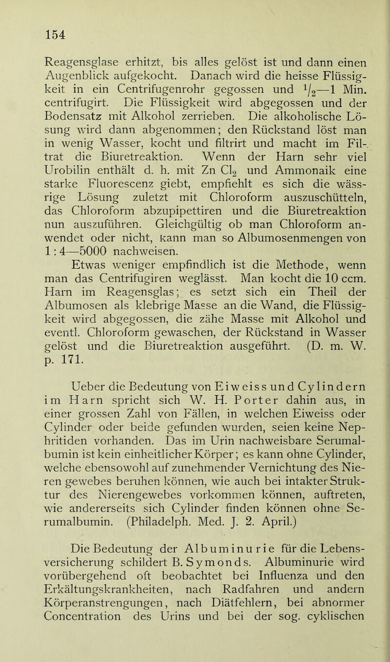 Reagensglase erhitzt, bis alles gelöst ist und dann einen Augenblick aufgekocht. Danach wird die heisse Flüssig- keit in ein Centrifugenrohr gegossen und i/g—1 Min. centrifugirt. Die Flüssigkeit wird abgegossen und der Bodensatz mit Alkohol zerrieben. Die alkoholische Lö- sung wird dann abgenommen; den Rückstand löst man in wenig Wasser, kocht und filtrirt und macht im Fil- trat die Biuretreaktion. Wenn der Harn sehr viel Urobilin enthält d. h. mit Zn CI2 und Ammonaik eine starke Fluorescenz giebt, empfiehlt es sich die wäss- rige Lösung zuletzt mit Chloroform auszuschütteln, das Chloroform abzupipettiren und die Biuretreaktion nun auszuführen. Gleichgültig ob man Chloroform an- wendet oder nicht, Rann man so Albumosenmengen von 1: 4—5000 nachweisen. Etwas weniger empfindlich ist die Methode, wenn man das Centrifugiren weglässt. Man kocht die 10 ccm. Harn im Reagensglas; es setzt sich ein Theil der Albumosen als klebrige Masse an die Wand, die Flüssig- keit wird abgegossen, die zähe Masse mit Alkohol und eventl. Chloroform gewaschen, der Rückstand in Wasser gelöst und die Biuretreaktion ausgeführt. (D. m. W. p. 171. Ueber die Bedeutung von EiweissundCylindern im Harn spricht sich W. H. Porter dahin aus, in einer grossen Zahl von Fällen, in welchen Eiweiss oder Cylinder oder beide gefunden wurden, seien keine Nep- hritiden voihanden. Das im Urin nachweisbare Serumal- bumin ist kein einheitlicher Körper; es kann ohne Cylinder, welche ebensowohl auf zunehmender Vernichtung des Nie- ren gewebes beruhen können, wie auch bei intakter Struk- tur des Nierengewebes Vorkommen können, auftreten, wie andererseits sich Cylinder finden können ohne Se- rumalbumin. (Philadelph. Med. J. 2. April.) Die Bedeutung der Albuminurie für die Lebens- versicherung schildert B. Symonds. Albuminurie wird vorübergehend oft beobachtet bei Influenza und den Erkältungskrankheiten, nach Radfahren und andern Körperanstrengungen, nach Diätfehlern, bei abnormer Concentration des Urins und bei der sog. cyklischen