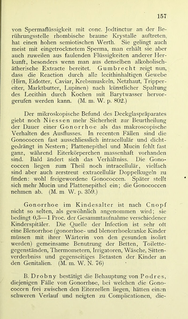 von Spermaflüssigkeit mit conc. Jodtinctur an der Be- rührungsstelle rhombische braune Krystalle auftreten, hat einen hohen semiotischen Werth. Sie gelingt auch meist mit eingetrocknetem Sperma, man erhält sie aber auch zuweilen aus faulenden Flüssigkeiten anderer Her- kunft, besonders wenn man aus denselben alkoholisch- ätherische Extracte bereitet. Gumbrecht zeigt nun, dass die Reaction durch alle lecithinhaltigen Gewebe (Hirn, Eidotter, Caviar, Krebsmuskeln, Netzhaut, Tripper- eiter, Marktbutter, Lupinen) nach künstlicher Spaltung des Lecithin durch Kochen mit Barytwasser hervor- gerufen werden kann. (M. m. W. p. 802.) Der mikroskopische Befund des Deckglaspräparates giebt noch Niessen mehr Sicherheit zur Beurtheilung der Dauer einer Gonorrhoe als das makroscopische Verhalten des Ausflusses. In recenten Fällen sind die Gonococcen fast ausschliesslich intracellulär und dicht- gedrängt in Nestern; Plattenepithel und Mucin fehlt fast ganz, während Eiterkörperchen massenhaft vorhanden sind. Bald ändert sich das Verhältniss. Die Gono- coccen liegen zum Theil noch intracellulär, vielfach sind aber auch zerstreut extracellulär Doppelkugeln zu finden: wohl freigewordene Gonococcen. Später stellt sich mehr Mucin und Plattenepithel ein; die Gonococcen nehmen ab. (M. m W. p. 359.) Gonorrhoe im Kindesalter ist nach Cnopf nicht so selten, als gewöhnlich angenommen wird; sie bedingt 0,3—1 Proc. der Gesammtaufnahme verschiedener Kinderspitäler. Die Quelle der Infection ist sehr oft eine Blenorrhoe (gonorrhoe- und blenorrhoekranke Kinder müssen mit ihrer Wärterin von den gesunden isolirt werden) gemeinsame Benutzung der Betten, Toilette- gegenständen, Thermometern, Irrigatoren, Wäsche, Sitten- verderbniss und gegenseitiges Betasten der Kinder an den Genitalien. (M. m. W. N. 76) B. Drobny bestätigt die Behauptung von Podres, diejenigen Eälle von Gonorrhoe, bei welchen die Gono- coccen frei zwischen den Eiterzellen liegen, hätten einen schweren Verlauf und neigten zu Complicationen, die-