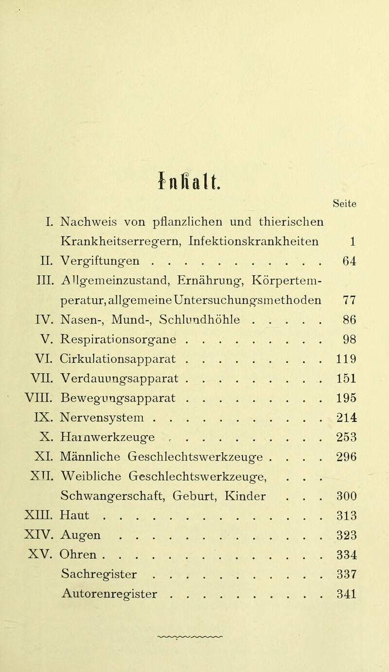 tnflalt. Seite I. Nachweis von pflanzlichen und thierischen Krankheitserregern, Infektionskrankheiten 1 II. Vergiftungen 64 III. Allgemeinzustand, Ernährung, Körpertem- peratur, allgemeine Untersuchungsmethoden 77 IV. Nasen-, Mund-, Schlundhöhle 86 V. Respirationsorgane 98 VI. Cirkulationsapparat 119 VII. Verdauungsapparat 151 VIII. Bewegungsapparat 195 IX. Nervensystem 214 X. Hainwerkzeuge 253 XI. Männliche Geschlechtswerkzeuge .... 296 Xn. Weibliche Geschlechtswerkzeuge, . . . Schwangerschaft, Geburt, Kinder . . . 300 XIII. Haut 313 XIV. Augen 323 XV. Ohren 334 Sachregister 337 Autorenregister 341