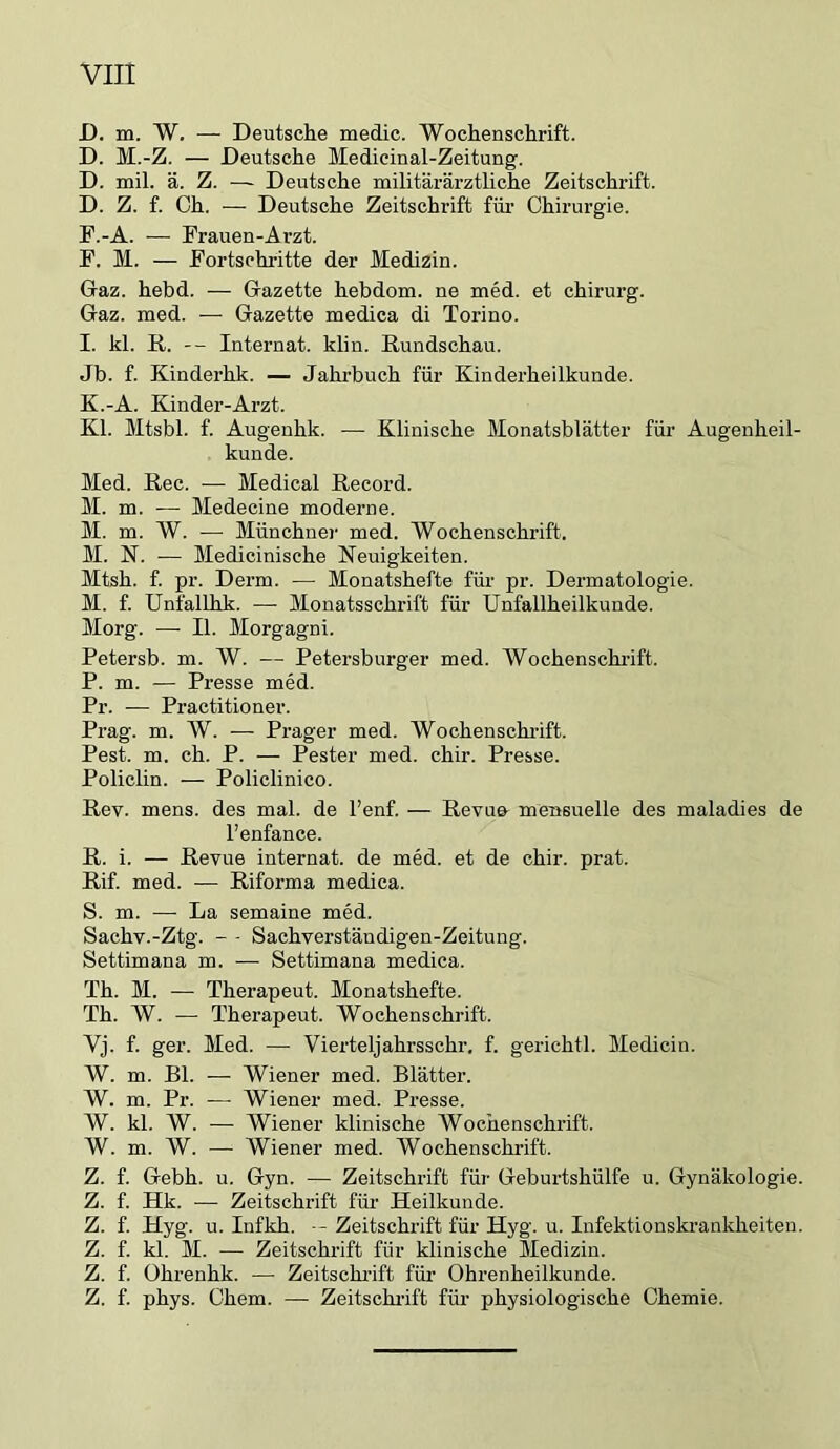 D. m. W, — Deutsche medic. Wochenschrift. D. M.-Z. — Deutsche Medieinal-Zeitung. D. mil. ä. Z. — Deutsche militärärztliche Zeitschrift. D. Z. f. Ch. — Deutsche Zeitschrift für Chirurgie. P.-A. — Frauen-Arzt. P. M. — Fortschritte der Medizin. Gaz. hebd. — Gazette hebdom. ne med. et chirurg. Gaz. med. — Gazette medica di Torino. I. kl. R. -- Internat, klin. Rundschau. Jb. f. Kinderhk. — Jahrbuch für Kinderheilkunde. K.-A. Kinder-Arzt. Kl. Mtsbl. f. Augeuhk. — Klinische Monatsblätter für Augenheil- kunde. Med. Rec. ■— Medical Record. M. m. -— Medecine moderne. M. m. W. — Münchner med. Wochenschrift. M. N. — Medicinische Neuigkeiten. Mtsh. f. pr. Derm. — Monatshefte für pr. Dermatologie. M. f. Unfallhk. — Monatsschrift für Unfallheilkunde. Morg. — II. Morgagni. Petersb. m. W. — Petersburger med. Wochenschiüft. P. m. — Presse med. Pr. — Practitioner. Prag. m. W. — Prager med. Wochenschrift. Pest. m. ch. P. — Pester med. chir. Presse. Policlin. — Policlinico. Rev. mens, des mal. de l’enf. — Revufr mensuelle des maladies de l’enfance. R. i. — Revue Internat, de med. et de chir. prat. Rif. med. — Riforma medica. S. m. — La semaine med. Sachv.-Ztg. - - Sachverständigen-Zeitung. Settimana m. — Settimana medica. Th. M. — Therapeut. Monatshefte. Th. W. — Therapeut. Wochenschrift. Vj. f. ger. Med. — Vierteljahrsschr. f. gerichtl. Medicin. W. m. Bl. — Wiener med. Blätter. W. m. Pr. — Wiener med. Presse. W. kl. W. — Wiener klinische Wochenschrift. W. m. W. — Wiener med. Wochenschrift. Z. f. Gebh. u. Gyn. — Zeitschrift für Geburtshülfe u. Gynäkologie. Z. f. Hk. — Zeitschrift für Heilkunde. Z. f. Hyg. u. Infkh. --Zeitschrift für Hyg. u. Infektionskrankheiten. Z. f. kl. M. — Zeitschrift für klinische Medizin. Z. f. Ohrenhk. — Zeitschrift für Ohrenheilkunde. Z. f. phys. Chem. — Zeitschi-ift für physiologische Chemie.