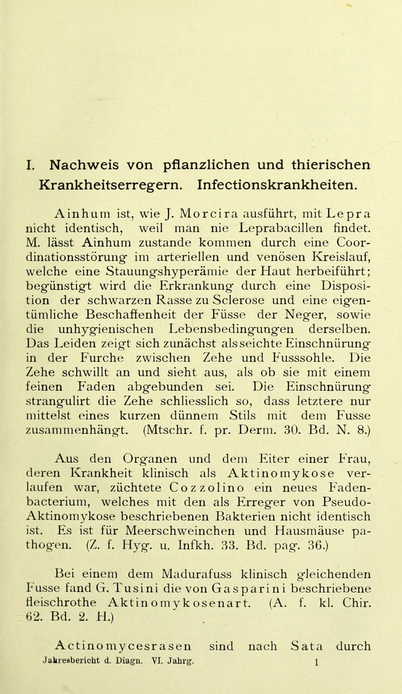 Krankheitserregern. Infectionskrankheiten. A in hum ist, wie J. Morcira ausführt, mit Lepra nicht identisch, weil man nie Leprabacillen findet. M. lässt Ainhum zustande kommen durch eine Coor- dinationsstörung im arteriellen und venösen Kreislauf, welche eine Stauungshyperämie der Haut herbeiführt; begünstigt wird die Erkrankung durch eine Disposi- tion der schwarzen Rasse zu Sclerose und eine eigen- tümliche Beschaffenheit der Füsse der Neger, sowie die unhygienischen Lebensbedingungen derselben. Das Leiden zeigt sich zunächst als seichte Einschnürung in der Furche zwischen Zehe und Fusssohle. Die Zehe schwillt an und sieht aus, als ob sie mit einem feinen Faden abgebunden sei. Die Einschnürung strangulirt die Zehe schliesslich so, dass letztere nur mittelst eines kurzen dünnem Stils mit dem Fusse zusammenhängt. (Mtschr. f. pr. Denn. 30. Bd. N. 8.) Aus den Organen und dem Eiter einer Frau, deren Krankheit klinisch als Aktinomykose ver- laufen war, züchtete Cozzolino ein neues Faden- bacterium, welches mit den als Erreger von Pseudo- Aktinomykose beschriebenen Bakterien nicht identisch ist. Es ist für Meerschweinchen und Hausmäuse pa- thogen. (Z. f. Hyg. u. Infkh. 33. Bd. pag. 36.) Bei einem dem Madurafuss klinisch gleichenden Fusse fand G. Tusini die von Gasparini beschriebene fieischrothe Aktin o m yk osenart. (A. f. kl. Chir. 62. Bd. 2. H.) Actino mycesr äsen sind nach Sata durch Jakresberieht d. Diagn. VI. Jahrg. 1