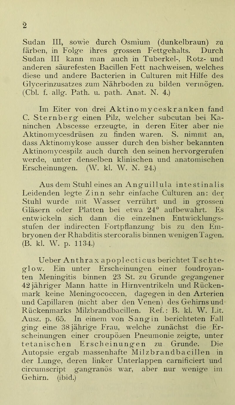 Sudan III, sowie durch Osmium (dunkelbraun) zu färben, in Folgte ihres grossen Fettgehalts. Durch Sudan III kann man auch in Tuberkel-, Rotz- und anderen säurefesten Bacillen Fett nachweisen, welches diese und andere Bacterien in Culturen mit Hilfe des Glycerinzusatzes zum Nährboden zu bilden vermögen. (Cbl. f. allg-. Path. u. path. Anat. N. 4.) Im Eiter von drei Aktino my ceskr anken fand C. Sternberg einen Pilz, welcher subcutan bei Ka- ninchen Abscesse erzeugte, in deren Eiter aber nie Aktinomycesdriisen zu finden waren. S. nimmt an, dass Aktinomykose ausser durch den bisher bekannten Aktinomycespilz auch durch den seinen hervorgerufen werde, unter denselben klinischen und anatomischen Erscheinung'en. (W. kl. W. N. 24.) Aus dem Stuhl eines an Anguil 1 ula intestinalis Leidenden legte Zinn sehr einfache Culturen an: der Stuhl wurde mit AVasser verrührt und in g'rossen Gläsern oder Platten bei etwa 24*' aufbewahrt. Es entwickeln sich dann die einzelnen Entwicklungs- stufen der indirecten Fortpflanzung' bis zu den Em- bryonen der Rhabditis stercoralis binnen wenigenTag'en. (B. kl. W. p. 1134.) Ueber Anthrax apoplecticus berichtet Tschte- glow. Ein unter Erscheinungen einer foudroyan- ten Mening'itis binnen 23 St. zu Grunde g'egangener 42 jähriger Mann hatte in Hirnventrikeln und Rücken- mark keine Mening'ococcen, dagegen in den Arterien und Capillaren (nicht aber den Arenen) des Gehirns und Rückenmarks Milzbrandbacillen. Ref.: B. kl. W. Lit. Ausz. p. 65. In einem von Sang in berichteten Fall g'ing eine 38jährig'e Frau, welche zunächst die Er- scheinungen einer croupösen Pneumonie zeigte, unter tetanischen Erscheinung'en zu Grunde. Die Autopsie ergab massenhafte Milzbrandbacillen in der Lunge, deren linker Unterlappen carnificiert und circumscript gangränös war, aber nur wenige im Gehirn, (ibid.)