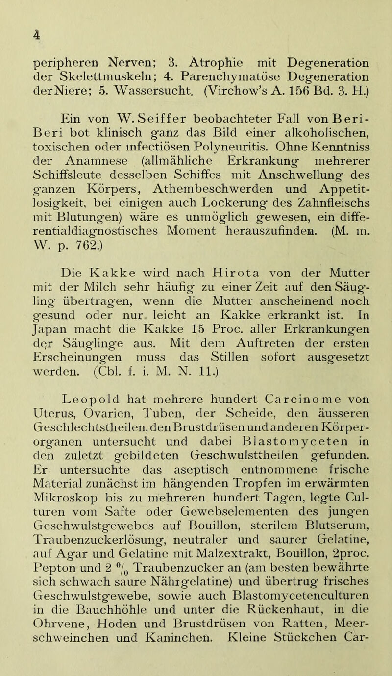 peripheren Nerven^ 3. Atrophie mit Degeneration der Skelettmuskeln; 4. Parenchymatöse Degeneration derNiere; 5. Wassersucht. (Virchow’s A. 156 Bd. 3. H.) Ein von W.Seiffer beobachteter Fall vonBeri- Beri bot klinisch ganz das Bild einer alkoholischen, toxischen oder infectiösen Polyneuritis. Ohne Kenntniss der Anamnese (allmähliche Erkrankung mehrerer Schiffsleute desselben Schiffes mit Anschwellung des .ganzen Körpers, Athembeschwerden und Appetit- losigkeit, bei einigen auch Lockerung des Zahnfleischs mit Blutungen) wäre es unmöglich gewesen, ein diffe- rentialdiagnostisches Moment herauszufinden. (M. m. W. p. 762.) Die Kakke wird nach Hirota von der Mutter mit der Milch sehr häufig' zu einer Zeit auf den Säug- ling übertragen, wenn die Mutter anscheinend noch gesund oder nur leicht an Kakke erkrankt ist. In Japan macht die Kakke 15 Proc. aller Erkrankungen d(^r Säuglinge aus. Mit dem Auftreten der ersten Erscheinungen muss das Stillen sofort ausg'esetzt werden. (Cbl. f. i. M. N. 11.) Leopold hat mehrere hundert Carcinome von Uterus, Ovarien, Tuben, der Scheide, den äusseren Geschlechtstheilen, den Brustdrüsen und anderen Körper- org'anen untersucht und dabei Blastomyceten in den zuletzt gebildeten Geschwulsttheilen gefunden. Er untersuchte das aseptisch entnommene frische Material zunächst im hängenden Tropfen im erwärmten Mikroskop bis zu mehreren hundert Tagen, legte Cul- turen vom Safte oder Gewebselementen des jungen Geschwulstgewebes auf Bouillon, sterilem Blutserum, Traubenzuckerlösung, neutraler und saurer Gelatine, auf Agar und Gelatine mit Malzextrakt, Bouillon, 2proc. Pepton und 2 % Traubenzucker an (am besten bewährte sich schwach saure Nähigelatine) und übertrug frisches Geschwulstgewebe, sowie auch Blastomycetenculturen in die Bauchhöhle und unter die Rückenhaut, in die Ohrvene, Hoden und Brustdrüsen von Ratten, Meer- schweinchen und Kaninchen. Kleine Stückchen Car-