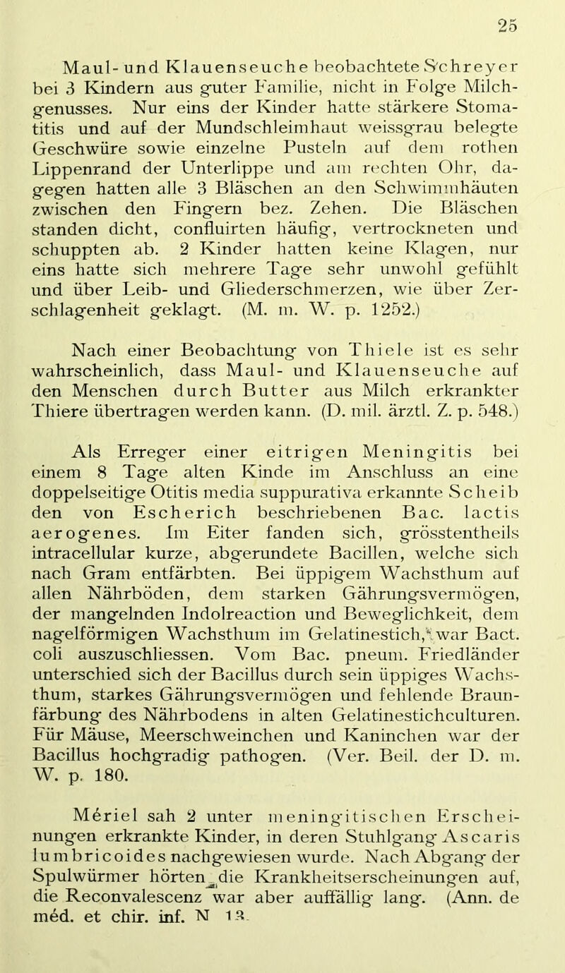 Maul- und Klauenseuche beobachtete S'chreyer bei 3 Kindern aus guter Familie, nicht in Folge Milch- genusses. Nur eins der Kinder hatte stärkere Stoma- titis und auf der Mundschleimhaut weissgrau belegte Geschwüre sowie einzelne Pusteln auf dem rothen Lippenrand der Unterlippe und am rechten Ohr, da- gegen hatten alle 3 Bläschen an den Schwimmhäuten zwischen den Fingern bez. Zehen. Die Bläschen standen dicht, confluirten häufig, vertrockneten und schuppten ab. 2 Kinder hatten keine Klagen, nur eins hatte sich mehrere Tage sehr unwohl gefühlt und über Leib- und Gliederschmerzen, wie über Zer- schlagenheit geklagt. (M. m. W. p. 1252.) Nach einer Beobachtung von Thiele ist es sehr wahrscheinlich, dass Maul- und Klauenseuche auf den Menschen durch Butter aus Milch erkrankter Thiere übertragen werden kann. (D. mil. ärztl. Z. p. 548.) Als Erreger einer eitrigen Meningitis bei einem 8 Tage alten Kinde im Anschluss an eine doppelseitige Otitis media suppurativa erkannte Scheib den von Escherich beschriebenen Bac. lactis aerogenes. Im Eiter fanden sich, grösstentheils intracellular kurze, abgerundete Bacillen, welche sich nach Gram entfärbten. Bei üppigem Wachsthum auf allen Nährböden, dem starken Gährungsvermögen, der mangelnden Indolreaction und Beweglichkeit, dem nagelförmigen Wachsthum im Gelatinestich,'“. war Bact. coli auszuschliessen. Vom Bac. pneum. Eriedländer unterschied sich der Bacillus durch sein üppiges Wachs- thum, starkes Gährungsvermögen und fehlende Braun- färbung des Nährbodens in alten Gelatinestichculturen. Eür Mäuse, Meerschweinchen und Kaninchen war der Bacillus hochgradig pathogen. (Ver. Beil, der D. m. W. p. 180. Möriel sah 2 unter m ening'i tisch en Erschei- nungen erkrankte Kinder, in deren Stuhlgang Ascaris lumbricoides nachgewiesen wurde. Nach Abgang der Spulwürmer hörten^die Krankheitserscheinungen auf, die Reconvalescenz war aber auffällig lang. (Ann. de möd. et chir. inf. N 1 s.