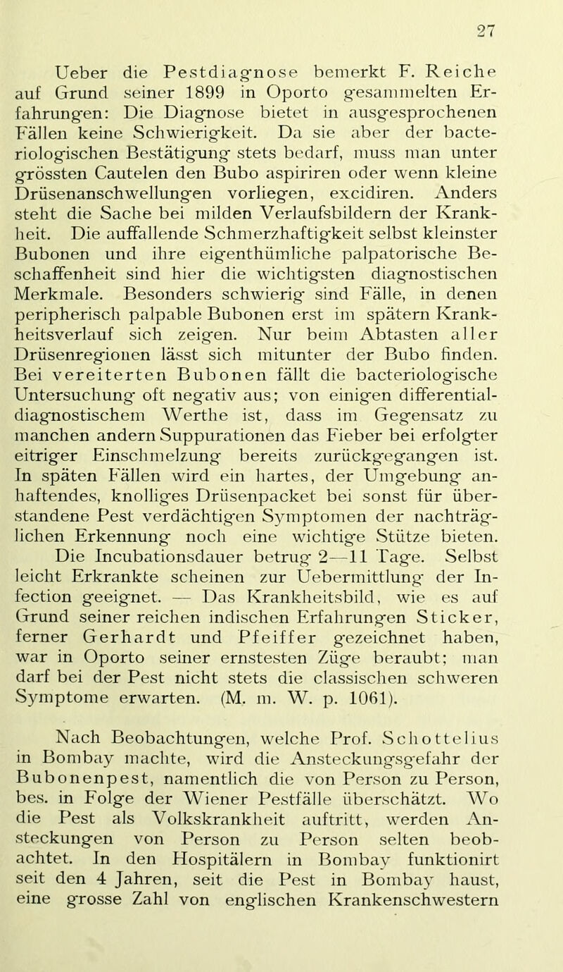 Ueber die Pestdiag'nose bemerkt F. Reiche auf Grund seiner 1899 in Oporto g'esannuelten Er- fahrung’en: Die Diag-nose bietet in ausgesprochenen Fällen keine Schwierigkeit. Da sie aber der bacte- riologischen Bestätigung stets bedarf, muss man unter grössten Cautelen den Bubo aspiriren oder wenn kleine Drüsenanschwellungen vorliegen, excidiren. Anders steht die Sache bei milden Verlaufsbildern der Krank- heit. Die auffallende Schmerzhaftig'keit selbst kleinster Bubonen und ihre eig'enthümliche palpatorische Be- schaffenheit sind hier die wichtigsten diagnostischen Merkmale. Besonders schwierig' sind Fälle, in denen peripherisch palpable Bubonen erst im spätem Krank- heitsverlauf sich zeigen. Nur beim Abtasten aller Drüsenregiouen lässt sich mitunter der Bubo finden. Bei vereiterten Bubonen fällt die bacteriologische Untersuchung' oft negativ aus; von einigen differential- diagnostischem Werthe ist, dass im Gegensatz zu manchen andern Suppurationen das Fieber bei erfolgter eitriger Einschmelzung bereits zurückgegangen ist. In späten Fällen wird ein hartes, der Umgebung an- haftendes, knollig'es Drüsenpacket bei sonst für über- standene Pest verdächtig'en Symptomen der nachträg- lichen Erkennung noch eine wichtig'e Stütze bieten. Die Incubationsdauer betrug 2—11 Tage. Selbst leicht Erkrankte scheinen zur Uebermittlung' der In- fection geeignet. — Das Krankheitsbild, wie es auf Grund seiner reichen indischen Erfahrungen Sticker, ferner Gerhardt und Pfeiffer g-ezeichnet haben, war in Oporto seiner ernstesten Züge beraubt; man darf bei der Pest nicht stets die classischen schweren Symptome erwarten. (M. m. W. p. 1061). Nach Beobachtungen, welche Prof. Schottelius in Bombay machte, wird die An.steckungsg'efahr der Bubonenpest, namentlich die von Person zu Person, bes. in Folge der Wiener Pestfälle überschätzt. Wo die Pest als Volkskrankheit auftritt, werden An- steckungen von Person zu Person selten beob- achtet. In den Hospitälern in Bombay funktionirt seit den 4 Jahren, seit die Pest in Bombay haust, eine grosse Zahl von englischen Krankenschwestern