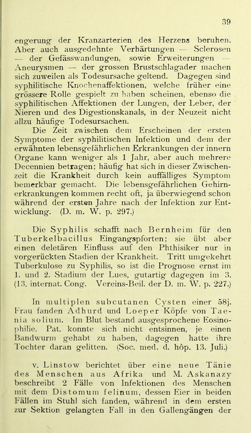 engerung der Kranzarterien des Herzens beruhen. Aber auch ausgedehnte Verhärtung'eti — Sclerosen — der Gefässwandungen, sowie Erweiterungen — Aneurysmen — der grossen Brustschlagader machen sich zuweilen als Todesursache geltend. Dagegen sind syphilitische Knochenaffektionen, welche früher eine grössere Rolle gespielt zu haben scheinen, ebenso die syphilitischen x\ffektionen der Lungen, der lieber, der Nieren und des Digestionskanals, in der Neuzeit nicht allzu häufige Todesursachen. Die Zeit zwischen dem Erscheinen der ersten Symptome der syphilitischen Infektion und dem der erwähnten lebensgefährlichen Erkrankungen der Innern Organe kann weniger als 1 Jahr, aber auch mehrere Decennien betragen; häufig hat sich in dieser Zwischen- zeit die Krankheit durch kein auffälliges Symptom bemerkbar g-emacht. Die lebensgefährlichen Gehirn- erkrankung'en kommen recht oft, ja überwiegend schon während der ersten Jahre nach der Infektion zur Ent- wicklung. (D. m. W. p. 297.) Die Syphilis schafft nach Bernheim für den Tuberkelbacillus Eingangspforten; sie übt aber einen deletären Einfluss auf den Phthisiker nur in vorg'erückten Stadien der Krankheit. Tritt umgekehrt Tuberkulose zu Syphilis, so ist die Prognose ernst im 1. und 2. Stadium der Lues, gutartig dagegen im 9. (1.9. internat. Gong. Vereins-Beil, der D. m. W. p. 227.) In multiplen subcutanen Cysten einer 58j. Frau fanden Adhurd und Loeper Köpfe von Tae- nia solium. Im Blut bestand ausgesprochene Eosino- philie. Pat. konnte sich nicht entsinnen, je einen Bandwairm gehabt zu haben, dagegen hatte ihre Tochter daran gelitten. (Soc. med. d. hop. 13. Juli.) V. Linstow berichtet über eine neue Tänie des Menschen aus Afrika und M. Askanazy beschreibt 2 Fälle von Infektionen des Menschen mit dem Distomum felinum, dessen Eier in beiden Fällen im Stuhl sich fanden, während in dem ersten zur Sektion gelangten Fall in den Gallengängen der