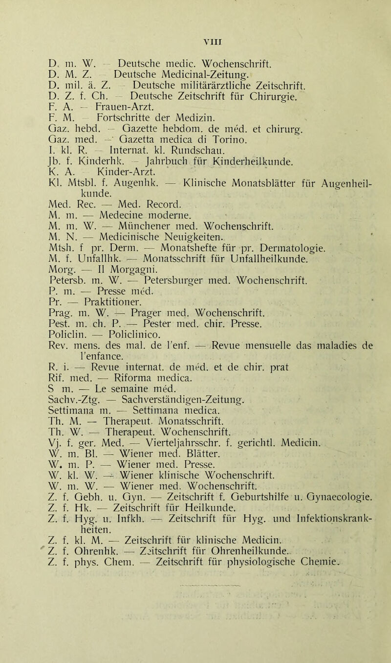 viir D. 111. W. Deutsche niedic. Wochenschrift. D. M. Z. Deutsche Medicinal-Zeitung. D. inil. ä. Z. Deutsche militärärztliche Zeitschrift. D. Z. f. Ch. — Deutsche Zeitschrift für Chirurgie. F. A. — Frauen-Arzt. F. M. Fortschritte der Medizin. Gaz. hebd. — Gazette hebdom. de med. et Chirurg. Gaz. med. Gazetta medica di Torino. I. kl. R. - Internat, kl. Rundschau. Jb. f. Kinderhk. - Jahrbuch für Kinderheilkunde. K. A. Kinder-Arzt. Kl. Mtsbl. f. Augenhk. — Klinische Monatsblätter für Augenheil- kunde. Med. Rec. — Med. Record. M. m. — Medecine moderne. M. in. W. — Münchener med. Wochenschrift. M. N. — Medicinische Neuigkeiten. Mtsh. f pr. Denn. — Monatshefte für pr. Dermatologie. M. f. Unfallhk. •— Monatsschrift für Unfallheilkunde. Morg. — II Morgagni. Petersb. m. W. — Petersburger med. Wochenschrift. P. m. — Presse nied. Pr. — Praktitioner. Prag. m. W. — Prager med. Wochenschrift. Pest. m. ch. P. — Pester med. chir. Presse. Policlin. — Policlinico. Rev. mens, des mal. de l’enf. — Revue mensuelle das maladies de Fenfance. R. i. — Revue internat. de med. et de chir. prat Rif. med. — Riforma medica. S m. — Le semaine med. Sachv.-Ztg. — Sachverständigen-Zeitung. Settimana m. — Settimana medica. Th. M. — Therapeut. Monatsschrift. Th. W. — Therapeut. Wochenschrift. Vj. f. ger. Med. — Vierteljahrsschr. f. gerichtl. Medicin. W. m. Bl. — Wiener med. Blätter. W. m. P. — Wiener med. Presse. W. kl. W. Wiener klinische Wochenschrift. W. m. W. — Wiener med. Wochenschrift. Z. f. Gebh. u. Gyn. — Zeitschrift f. Geburtshilfe u. Gynaecologie. Z. f. Hk. — Zeitschrift für Heilkunde. Z. f. Hyg. u. Infkh. — Zeitschrift für Hyg. und Infektionskrank- heiten. Z. f. kl. M. — Zeitschrift für klinische Medicin. Z. f. Ohrenhk. — Zeitschrift für Ohrenheilkunde. Z. f. phys. Cheni. — Zeitschrift für physiologische Chemie.