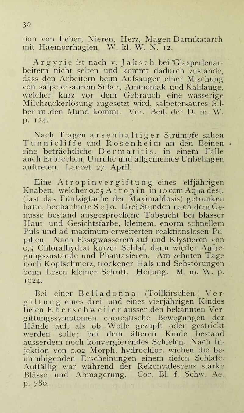 tion von Leber, Nieren, Herz, Magen-Darmkatarrh mit Haemorrhagien. W. kl. W. N. 12. A r g y r 1 e ist nach v. J a k s c h bei Glasperlenar- beitern nicht sehen und kommt dadurch zustande, dass den Arbeitern beim xAufsaugen einer Mischung von salpetersaurem Silber, Ammoniak und Kalilauge, welcher kurz vor dem Gebrauch eine wässerige Milchzuckerlösung zugesetzt wird, salpetersaures Sil- ber in -den Mund kommt. Ver. Beil, der D. m. W. p. 124. Nach Tragen arsenhaltiger Strümpfe sahen Tunnicliffe und R o s e n h e i m an den Beinen - eine beträchtliche Dermatitis, in einem Falle auch Erbrechen, Unruhe und allgemeines'Unbehagen auftreten. Lancet. 27. April. Eine Atropin Vergiftung eines elfjährigen Knaben, welcher 0,05 A t r o p i n in 10 ccm Aqua dest. (fast das Fünfzigfache der Maximaldosis) getrunken hatte, beobachtete Selo. Drei Stunden nach dem Ge- nüsse bestand ausgesprochene Tobsucht bei blasser Haut- und Gesichtsfarbe, kleinem, enorm schnellem Puls und ad maximum erweiterten reaktionslosen Pu- pillen. Nach Essigwassereinlauf und Klystieren von 0,5 Chloralhydrat kurzer Schlaf, dann wieder Aufre- gungszustände und Phantasieren. Am zehnten Tage noch Kopfschmerz, trockener Hals und Sehstörungen beim Lesen kleiner Schrift. Heilung. M. m. Mb p. 1924. Bei einer Belladonna- (Tollkirschen-) \ e r- giftung eines drei- und eines vierjährigen Kindes fielen Eberschweiler ausser den bekannten Ver- giftungssymptomen choreatische Bewegungen der Hände auf, als ob Wolle gezupft oder gestrickt werden solle; bei dem älteren Kinde bestand ausserdem noch konvergierendes Schielen. Nach In- jektion von 0,02 Morph, hydrochlor. wichen die be- unruhigenden Erscheinungen einem tiefen Schlafe. Auffällig war während der Rekonvalescenz starke Blässe und Abmagerung. Cor. Bl. f. Schw. Ae. p. 780.