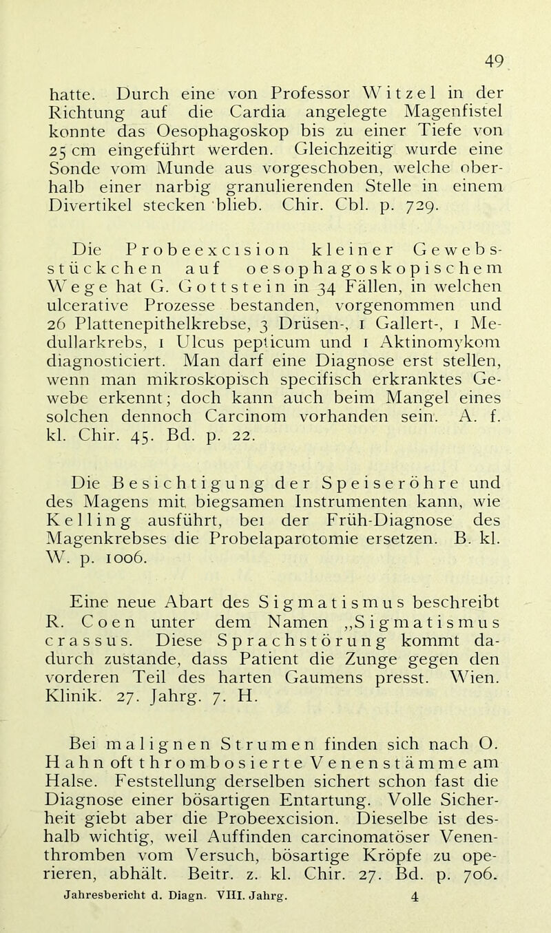 hatte. Durch eine von Professor Witzei in der Richtung auf die Cardia angelegte Magenfistel konnte das Oesophagoskop bis zu einer Tiefe von 25 cm eingeführt werden. Gleichzeitig wurde eine Sonde vom Munde aus vorgeschoben, welche ober- halb einer narbig granulierenden Stelle in einem Divertikel stecken blieb. Chir. Cbl. p. 729. Die Probeexcision kleiner Gewebs- stückchen auf oesophagoskopischem Wege hat G. Gott stein in 34 Fällen, in welchen ulcerative Prozesse bestanden, vorgenommen und 26 Plattenepithelkrebse, 3 Drüsen-, i Gallert-, i Me- dullarkrebs, i Ulcus peplicum und i Aktinomykom diagnosticiert. Man darf eine Diagnose erst stellen, wenn man mikroskopisch specifisch erkranktes Ge- webe erkennt; doch kann auch beim Mangel eines solchen dennoch Carcinom vorhanden sein. A. f. kl. Chir. 45. Bd. p. 22. Die Besichtigung der Speiseröhre und des Magens mit biegsamen Instrumenten kann, wie Ke Hing ausführt, bei der Früh-Diagnose des Magenkrebses die Probelaparotomie ersetzen. B. kl. W. p. 1006. Eine neue Abart des Sigmatismus beschreibt R. Coen unter dem Namen „Sigmatismus crassus. Diese Sprachstörung kommt da- durch zustande, dass Patient die Zunge gegen den vorderen Teil des harten Gaumens presst. Wien. Klinik. 27. Jahrg. 7. Ft. Bei malignen Strumen finden sich nach O. Hahn oft thrombosierte Venenstämme am Halse. Feststellung derselben sichert schon fast die Diagnose einer bösartigen Entartung. Volle Sicher- heit giebt aber die Probeexcision. Dieselbe ist des- halb wichtig, weil Auffinden carcinomatöser Venen- thromben vom Versuch, bösartige Kröpfe zu ope- rieren, abhält. Beitr. z. kl. Chir. 27. Bd. p. 706. Jahresbericht d. Diagn. VIII. Jahrg. 4