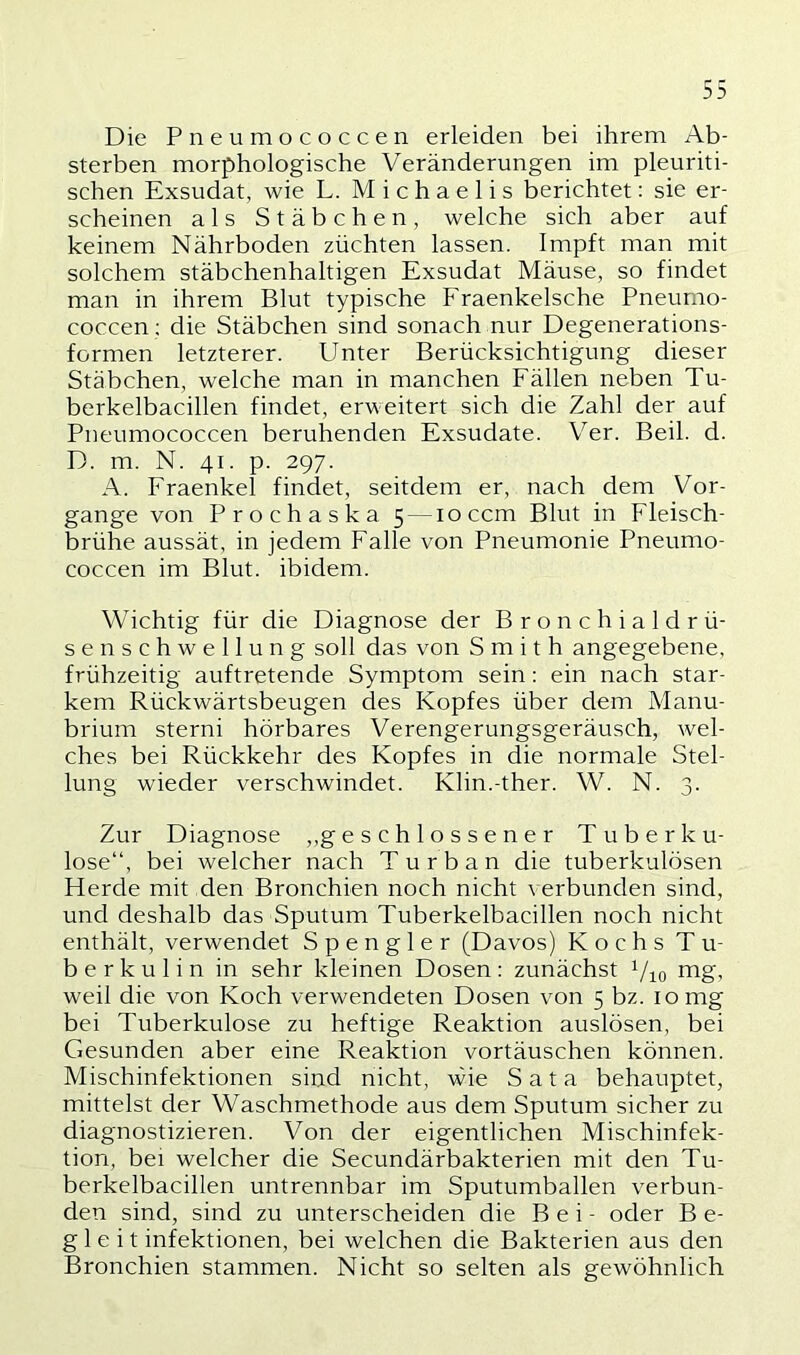 Die Pneumococcen erleiden bei ihrem Ab- sterben morphologische Veränderungen im pleuriti- schen Exsudat, wie L. Michaelis berichtet: sie er- scheinen als Stäbchen, welche sich aber auf keinem Nährboden züchten lassen. Impft man mit solchem stäbchenhaltigen Exsudat Mäuse, so findet man in ihrem Blut typische Fraenkelsche Pneumo- coccen; die Stäbchen sind sonach nur Degenerations- formen letzterer. Unter Berücksichtigung dieser Stäbchen, welche man in manchen Fällen neben Tu- berkelbacillen findet, erweitert sich die Zahl der auf Pneumococcen beruhenden Exsudate. Ver. Beil. d. D. m. N. 41. p. 297. A. Fraenkel findet, seitdem er, nach dem Vor- gänge von Prochaska 5 —10 ccm Blut in Fleisch- brühe aussät, in jedem Falle von Pneumonie Pneumo- coccen im Blut, ibidem. Wichtig für die Diagnose der Bronchialdrü- senschwellung soll das von Smith angegebene, frühzeitig auftretende Symptom sein: ein nach star- kem Rückwärtsbeugen des Kopfes über dem Manu- brium sterni hörbares Verengerungsgeräusch, wel- ches bei Rückkehr des Kopfes in die normale Stel- lung wieder verschwindet. Klin.-ther. W. N. 3. Zur Diagnose ,.geschlossener Tuberku- lose“, bei welcher nach Turban die tuberkulösen Herde mit den Bronchien noch nicht verbunden sind, und deshalb das Sputum Tuberkelbacillen noch nicht enthält, verwendet Spengler (Davos) Kochs Tu- berkulin in sehr kleinen Dosen: zunächst Vio irig. weil die von Koch verwendeten Dosen von 5 bz. 10 mg bei Tuberkulose zu heftige Reaktion auslösen, bei Gesunden aber eine Reaktion vortäuschen können. Mischinfektionen sind nicht, wie Sata behauptet, mittelst der Waschmethode aus dem Sputum sicher zu diagnostizieren. Von der eigentlichen Mischinfek- tion, bei welcher die Secundärbakterien mit den Tu- berkelbacillen untrennbar im Sputumballen verbun- den sind, sind zu unterscheiden die Bei- oder B e- gleit infektionen, bei welchen die Bakterien aus den Bronchien stammen. Nicht so selten als gewöhnlich