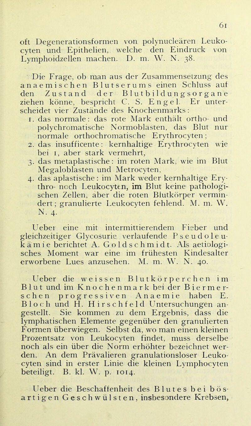 oft Degenerationsfornien von polynucleären Leuko- cyten und Epithelien, welche den Eindruck von Lymphoidzellen machen. D. m. W. N. 38. Die Erage, ob man aus der Zusammensetzung des a n a e m i s c h e n Blutserums einen Schluss auf den Zustand der Blutbildungsorgane ziehen könne, bespricht C. S. Engel. Er unter- scheidet vier Zustände des Knochenmarks: 1. das normale; das rote Mark enthält ortho- und polychromatische Normoblasten, das Blut nur normale orthochromatische Erythrocyten; 2. das insufficente: kernhaltige Erythrocyten wie bei I, aber stark vermehrt, 3. das metaplastische: im roten Mark, wie im Blut Megaloblasten und Metrocyten, 4. das apiastische: im Mark weder kernhaltige Ery- thro- noch Leukocyten, im Blut keine pathologi- schen Zellen, aber die roten Blutkörper vermin- dert; granulierte Leukocyten fehlend. M. m. W. N. 4. Ueber eine mit intermittierendem Fieber und gleichzeitiger Glycosurie verlaufende Pseudoleu- k ä m i e berichtet A. G o 1 d s c h m i d t. Als aetiologi- sches Moment war eine im frühesten Kindesalter erworbene Lues anzusehen. M. m. W. N. 40. Ueber die weissen Blutkörperchen im Blut und im Knochenmark bei der B i e r m e r- schen progressiven Anaemie haben E. Bloch und H. Hirschfeld Untersuchungen an- gestellt. Sie kommen zu dem Ergebnis, dass die lymphatischen Elemente gegenüber den granulierten Formen überwiegen. Selbst da, wo man einen kleinen Prozentsatz von Leukocyten findet, muss derselbe noch als ein über die Norm erhöhter bezeichnet wer- den. An dem Prävalieren granulationsloser Leuko- cyten sind in erster Linie die kleinen Lymphocyten beteiligt. B. kl. W. p. 1014. Ueber die Beschaffenheit des Blutes bei bös- artigen Geschwülsten, insbesondere Krebsen,