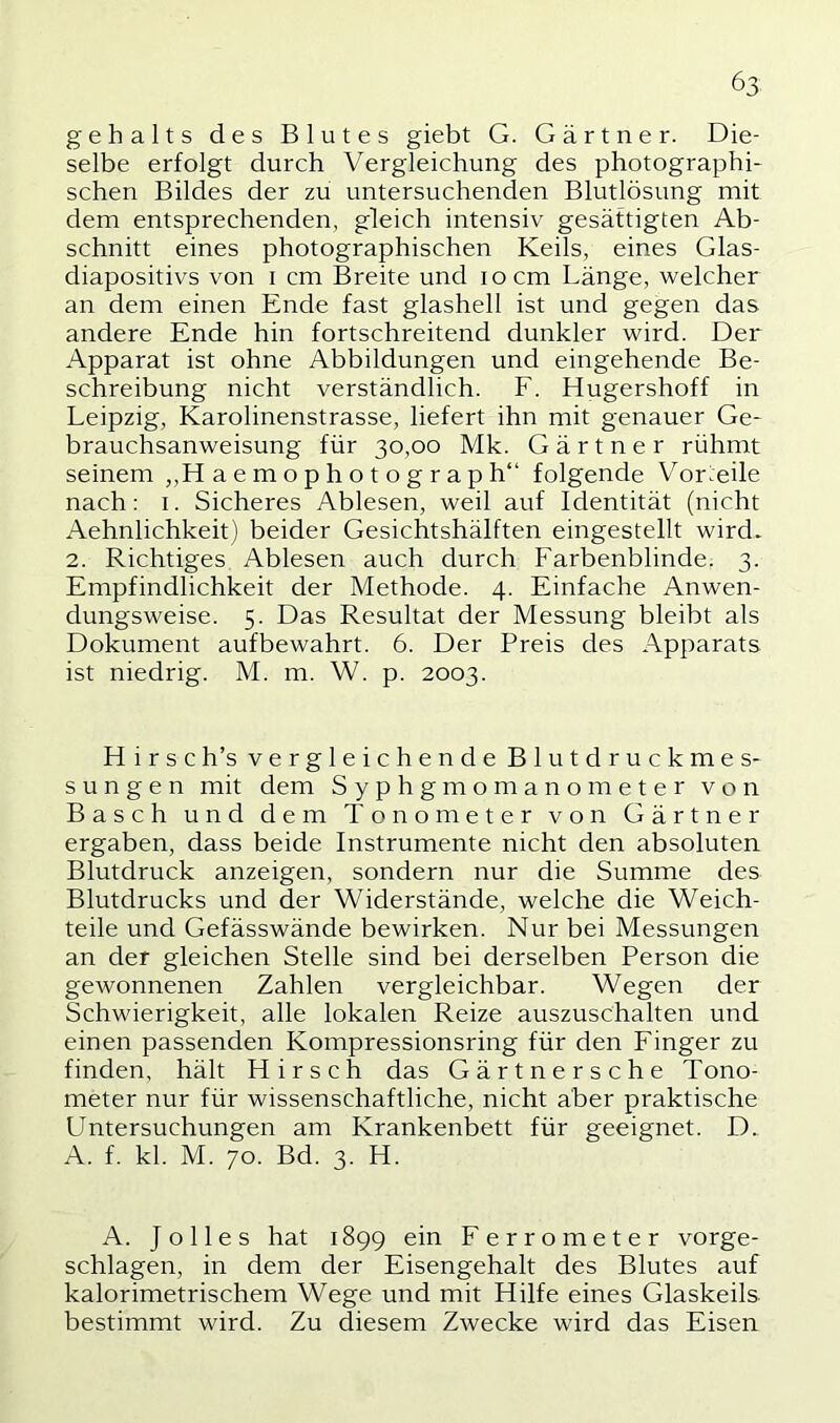 gehalts des Blutes giebt G. Gärtner. Die- selbe erfolgt durch Vergleichung des photographi- schen Bildes der zu untersuchenden Blutlösung mit dem entsprechenden, gleich intensiv gesättigten Ab- schnitt eines photographischen Keils, eines Glas- diapositivs von I cm Breite und locm Länge, welcher an dem einen Ende fast glashell ist und gegen das andere Ende hin fortschreitend dunkler wird. Der Apparat ist ohne Abbildungen und eingehende Be- schreibung nicht verständlich. F. Hugershoff in Leipzig, Karolinenstrasse, liefert ihn mit genauer Ge- brauchsanweisung für 30,00 Mk. Gärtner rühmt seinem „H aemophotograph“ folgende Vorteile nach: i. Sicheres Ablesen, weil auf Identität (nicht Aehnlichkeit) beider Gesichtshälften eingestellt wird- 2. Richtiges Ablesen auch durch Farbenblinde. 3. Empfindlichkeit der Methode. 4. Einfache Anwen- dungsweise. 5. Das Resultat der Messung bleibt als Dokument aufbewahrt. 6. Der Preis des Apparats ist niedrig. M. m. W. p. 2003. Hirse h’s vergleichende Blutdruckmes- sungen mit dem Syphgmomanometer von Basch und dem Tonometer von Gärtner ergaben, dass beide Instrumente nicht den absoluten Blutdruck anzeigen, sondern nur die Summe des Blutdrucks und der Widerstände, welche die Weich- teile und Gefässwände bewirken. Nur bei Messungen an der gleichen Stelle sind bei derselben Person die gewonnenen Zahlen vergleichbar. Wegen der Schwierigkeit, alle lokalen Reize auszuschalten und einen passenden Kompressionsring für den Finger zu finden, hält Hirsch das Gärtnersche Tono- meter nur für wissenschaftliche, nicht aber praktische Untersuchungen am Krankenbett für geeignet. D. A. f. kl. M. 70. Bd. 3. H. A. Jo lies hat 1899 ein Ferrometer vorge- schlagen, in dem der Eisengehalt des Blutes auf kalorimetrischem Wege und mit Hilfe eines Glaskeils bestimmt wird. Zu diesem Zwecke wird das Eisen