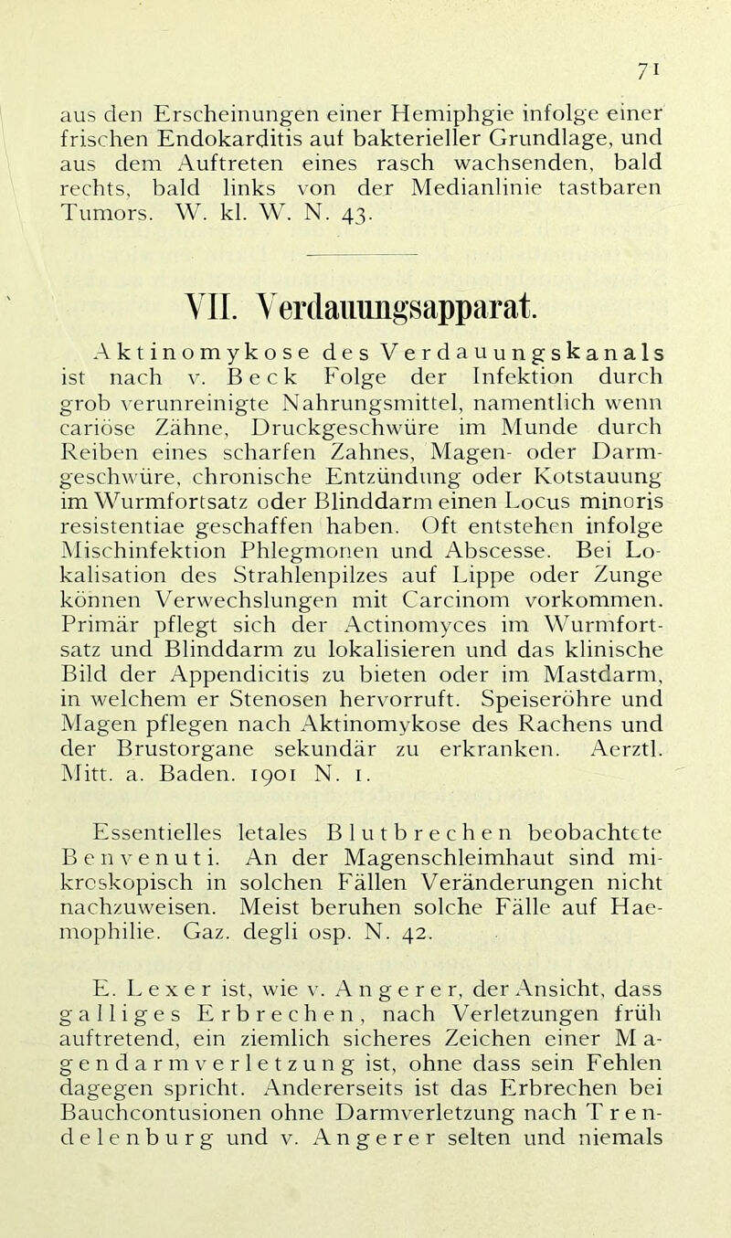 aus den Erscheinungen einer Hemiphgie infolge einer frischen Endokarditis auf bakterieller Grundlage, und aus dem Auftreten eines rasch wachsenden, bald rechts, bald links von der Medianlinie tastbaren Tumors. W. kl. W. N. 43. VII. Yerdauiiiigsapparat. Aktinomykose des Verdauungskanals ist nach v. Beck Folge der Infektion durch grob verunreinigte Nahrungsmittel, namentlich wenn cariöse Zähne, Druckgeschwüre im Munde durch Reiben eines scharfen Zahnes, Magen- oder Darm- geschwüre, chronische Entzündung oder Kotstauung im Wurmfortsatz oder Blinddarm einen Locus minoris resistentiae geschaffen haben. Oft entstehen infolge Mischinfektion Phlegmonen und Abscesse. Bei Lo- kalisation des Strahlenpilzes auf Lippe oder Zunge können Verwechslungen mit Carcinom Vorkommen. Primär pflegt sich der x\ctinomyces im Wurmfort- satz und Blinddarm zu lokalisieren und das klinische Bild der Appendicitis zu bieten oder im Mastdarm, in welchem er Stenosen hervorruft. Speiseröhre und Magen pflegen nach Aktinomykose des Rachens und der Brustorgane sekundär zu erkranken. Aerztl. Mitt. a. Baden. 1901 N. i. Essentielles letales Blutbrechen beobachtete B e n V e n u t i. An der Magenschleimhaut sind mi- kroskopisch in solchen Fällen Veränderungen nicht nachzuweisen. Meist beruhen solche Fälle auf Hae- mophilie. Gaz. degli osp. N. 42. E. L e X e r ist, wie v. A n g e r e r, der Ansicht, dass galliges Erbrechen, nach Verletzungen früh auftretend, ein ziemlich sicheres Zeichen einer M a- g e n d a r m V e r 1 e t z u n g ist, ohne dass sein Fehlen dagegen spricht. Andererseits ist das Erbrechen bei Bauchcontusionen ohne Darmverletzung nach Tren- delenburg und V. A n g e r e r selten und niemals