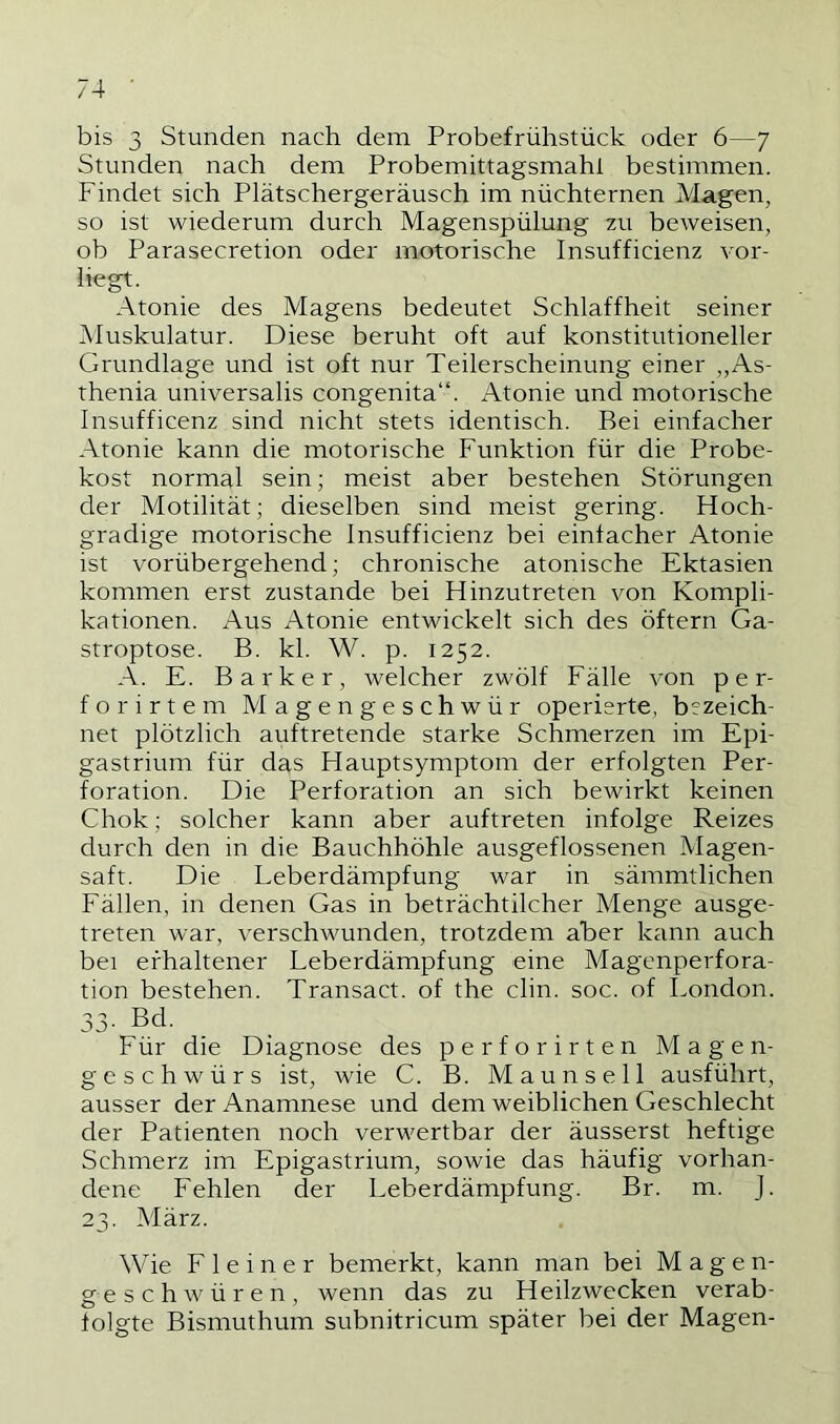 bis 3 Stunden nach dem Probefrühstück oder 6—7 Stunden nach dem Probemittagsmahl bestimmen. Findet sich Plätschergeräusch im nüchternen Magen, so ist wiederum durch Magenspülung zu beweisen, ob Parasecretion oder motorische Insufficienz vor- liegt. Atonie des Magens bedeutet Schlaffheit seiner Muskulatur. Diese beruht oft auf konstitutioneller Grundlage und ist oft nur Teilerscheinung einer „As- thenia universalis congenita“. Atonie und motorische Insufficenz sind nicht stets identisch. Bei einfacher Atonie kann die motorische Funktion für die Probe- kost normal sein; meist aber bestehen Störungen der Motilität; dieselben sind meist gering. Hoch- gradige motorische Insufficienz bei einfacher Atonie ist vorübergehend; chronische atonische Ektasien kommen erst zustande bei Hinzutreten von Kompli- kationen. Aus Atonie entwickelt sich des öftern Ga- stroptose. B. kl. W. p. 1252. A. E. Barker, welcher zwölf Fälle von p e r- forirtem Magengeschwür operierte, bezeich- net plötzlich auftretende starke Schmerzen im Epi- gastrium für das Hauptsymptom der erfolgten Per- foration. Die Perforation an sich bewirkt keinen Chok; solcher kann aber auftreten infolge Reizes durch den in die Bauchhöhle ausgeflossenen Magen- saft. Die Leberdämpfung war in sämmtlichen Fällen, in denen Gas in beträchtlicher Menge ausge- treten war, verschwunden, trotzdem aber kann auch bei erhaltener Leberdämpfung eine Magenperfora- tion bestehen. Transact. of the clin. soc. of London. 33. Bd. Für die Diagnose des perforirten Magen- geschwürs ist, wie C. B. Maunsell ausführt, ausser der Anamnese und dem weiblichen Geschlecht der Patienten noch verwertbar der äusserst heftige Schmerz im Epigastrium, sowie das häufig vorhan- dene Fehlen der Leberdämpfung. Br. m. J. 23. März. Wie F 1 e i n e r bemerkt, kann man bei Magen- geschwüren, wenn das zu Heilzwecken verab- folgte Bismuthum subnitricum später bei der Magen-