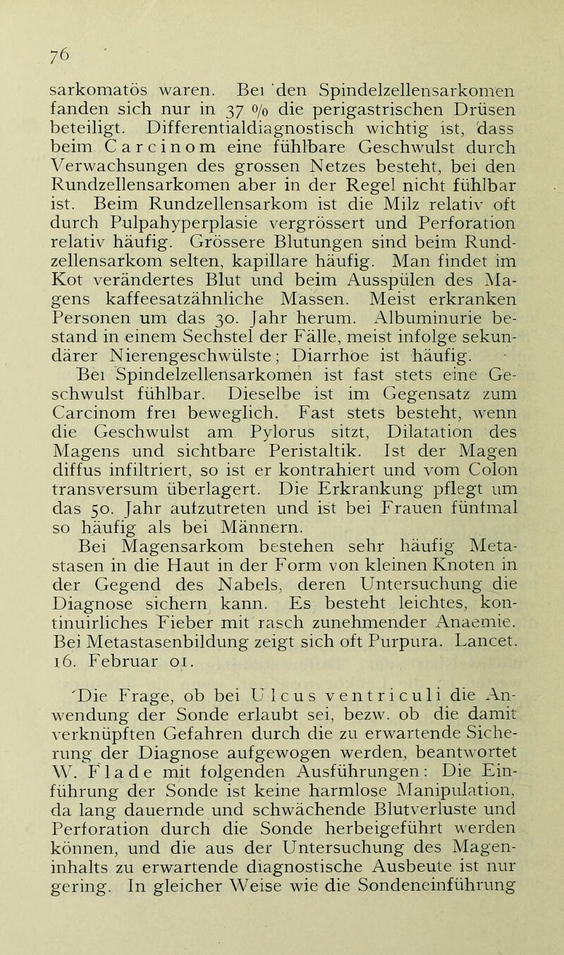 sarkomatös waren. Bei 'den Spindelzellensarkomen fanden sich nur in 37 o/q die perigastrischen Drüsen beteiligt. Differentialdiagnostisch wichtig ist, dass beim C a r c i n o m eine fühlbare Geschwulst durch Verwachsungen des grossen Netzes besteht, bei den Rundzellensarkomen aber in der Regel nicht fühlbar ist. Beim Rundzellensarkom ist die Milz relativ oft durch Pulpahyperplasie vergrössert und Perforation relativ häufig. Grössere Blutungen sind beim Rund- zellensarkom selten, kapillare häufig. Man findet im Kot verändertes Blut und beim Ausspülen des Ma- gens kaffeesatzähnliche Massen. Meist erkranken Personen um das 30. Jahr herum. Albuminurie be- stand in einem Sechstel der Fälle, meist infolge sekun- därer Nierengeschwülste; Diarrhoe ist häufig. Bei Spindelzellensarkomen ist fast stets eine Ge- schwulst fühlbar. Dieselbe ist im Gegensatz zum Carcinom frei beweglich. Fast stets besteht, Avenn die Geschwulst am Pylorus sitzt, Dilatation des Magens und sichtbare Peristaltik. Ist der Magen diffus infiltriert, so ist er kontrahiert und vom Colon transversum überlagert. Die Erkrankung pflegt um das 50. Jahr aufzutreten und ist bei Frauen fünfmal so häufig als bei Männern. Bei Magensarkom bestehen sehr häufig Meta- stasen in die Haut in der Form von kleinen Knoten in der Gegend des Nabels, deren Untersuchung die Diagnose sichern kann. Es besteht leichtes, kon- tinuirliches Fieber mit rasch zunehmender Anaemie. Bei Metastasenbildung zeigt sich oft Purpura. Lancet. 16. Februar 01. 'Die Frage, ob bei Ulcus ventriculi die An- wendung der Sonde erlaubt sei, bezw. ob die damit verknüpften Gefahren durch die zu erwartende Siche- rung der Diagnose aufgewogen werden, beantwortet \\ü F 1 a d e mit folgenden Ausführungen ; Die Ein- führung der Sonde ist keine harmlose Manipulation, da lang dauernde und schwächende Blutverluste und Perforation durch die Sonde herbeigeführt werden können, und die aus der Untersuchung des Magen- inhalts zu erwartende diagnostische Ausbeute ist nur gering. In gleicher Weise wie die Sondeneinführung