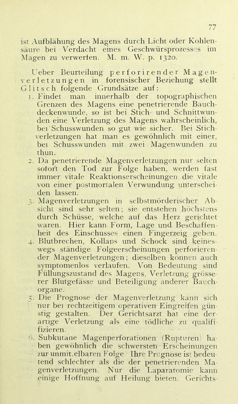 ist Aufblähung des Magens durch Licht oder Kohlen- säure bei Verdacht eines Geschwürsprozesses im Magen zu verwerfen. M. ni. W. p. 1320. Ueber Beurteilung perforirender Magen- verletzungen in forensischer Beziehung stellt Glitsch folgende Grundsätze auf: 1. Findet man innerhalb der topograpliischen Grenzen des Magens eine penetrierende Bauch- deckenwunde, so ist bei Stich- und Schnittwun- den eine Verletzung des Magens wahrscheinlich, bei'Schusswunden so gut wie sicher. Bei Stich- \-erletzungen hat man es gewöhnlich mit einer, bei Schusswunden mit zwei Magenwunden zu thun. 2. Da penetrierende Magenverletzungen nur selten sofort den Tod zur Folge haben, werden fast immer vitale Reaktionserscheinungen die vitale von einer postmortalen Verwundung unterschei- den lassen. 3. Magenverletzungen in selbstmörderischer Ab- sicht sind sehr selten; sie entstehen höchstens durch Schüsse, welche auf das Herz gerirhtet waren. Hier kann Form, Lage und Beschaffen- heit des Einschusses einen Fingerzeig geben. 4. Blutbrechen, Kollaps und Schock sind keines- wegs ständige Folgeerscheinungen perforieren- der Magenverletzungen; dieselben können auch symptomenlos verlaufen. Von Bedeutung sind Füllungszustand des Magens, Verletzung grösse- rer Blutgefässe und Beteiligung anderer Bauch- organe. 5. Die Prognose der Magenverletzung kann sich nur bei rechtzeitigem operativen Eingreifen gün- stig gestalten. Der Gerichtsarzt hat eine der- artige Verletzung als eine tödliche zu qualifi- fizieren. 6. Subkutane Magenperforationen (Rupturen- ha- ben gewöhnlich die schwersten Erscheinungen zur unmittelbaren Folge, Ihre Prognose ist bedeu- tend schlechter als die der penetrierenden Ma- genverletzungen. Nur die Laparatomie kann einige Hoffnung auf Heilung bieten. Gerichts-