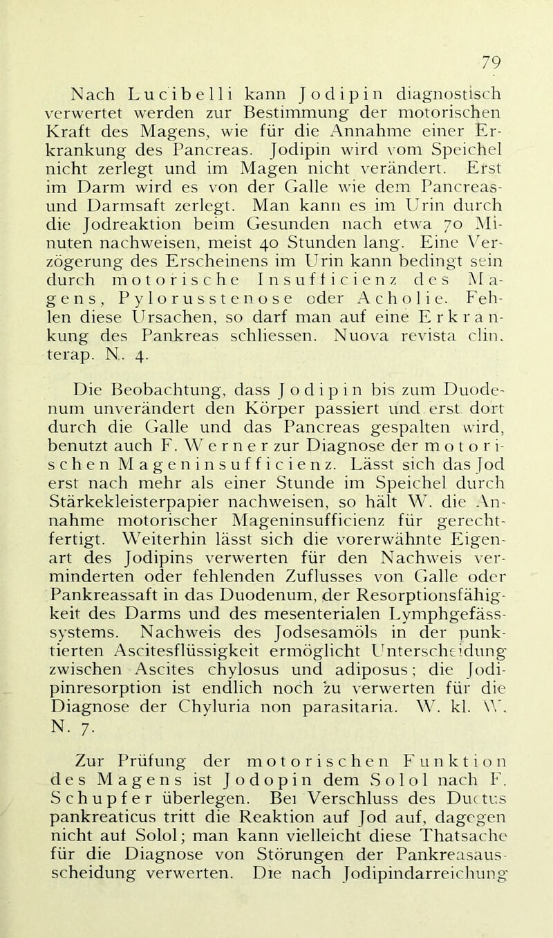 Nach Lucibelli kann Jodipin diagnostisch verwertet werden zur Bestimmung der motorischen Kraft des Magens, wie für die Annahme einer Er- krankung des Pancreas. Jodipin wird vom Speichel nicht zerlegt und im Magen nicht verändert. Erst im Darm wird es von der Galle wie dem Pancreas- und Darmsaft zerlegt. Man kann es im Urin durch die Jodreaktion beim Gesunden nach etwa 70 Mi- nuten nachweisen, meist 40 Stunden lang. Eine Ver- zögerung des Erscheinens im Urin kann bedingt sein durch motorische Insufficienz des Ma- gens, Pylorusstenose oder Acholie. Feh- len diese Ursachen, so darf man auf eine Erkran- kung des Pankreas schliessen. Nuova revista clin. terap. N. 4. Die Beobachtung, dass Jodipin bis zum Duode- num unverändert den Körper passiert und erst dort durch die Galle und das Pancreas gespalten wird, benutzt auch F. Werner zur Diagnose der motori- schen Mageninsufficienz. Lässt sich das Jod erst nach mehr als einer Stunde im Speichel durch Stärkekleisterpapier nachweisen, so hält W. die An- nahme motorischer Mageninsufficienz für gerecht- fertigt. Weiterhin lässt sich die vorerwähnte Eigen- art des Jodipins verwerten für den Nachweis ver- minderten oder fehlenden Zuflusses von Galle oder Pankreassaft in das Duodenum, der Resorptionsfähig- keit des Darms und des mesenterialen Lymphgefäss- systems. Nachweis des Jodsesamöls in der punk- tierten Ascitesflüssigkeit ermöglicht l^nterscheidung zwischen Ascites chylosus und adiposus; die Jodi- pinresorption ist endlich noch zu verwerten für die Diagnose der Chyluria non parasitaria. W. kl. W N. 7. Zur Prüfung der motorischen Funktion des Magens ist Jodopin dem S o 1 o 1 nach F. Schupfer überlegen. Bei Verschluss des Duc tus pankreaticus tritt die Reaktion auf Jod auf, dagegen nicht auf Solol; man kann vielleicht diese Thatsache für die Diagnose von Störungen der Pankreasaus- scheidung verwerten. Die nach Jodipindarreichung