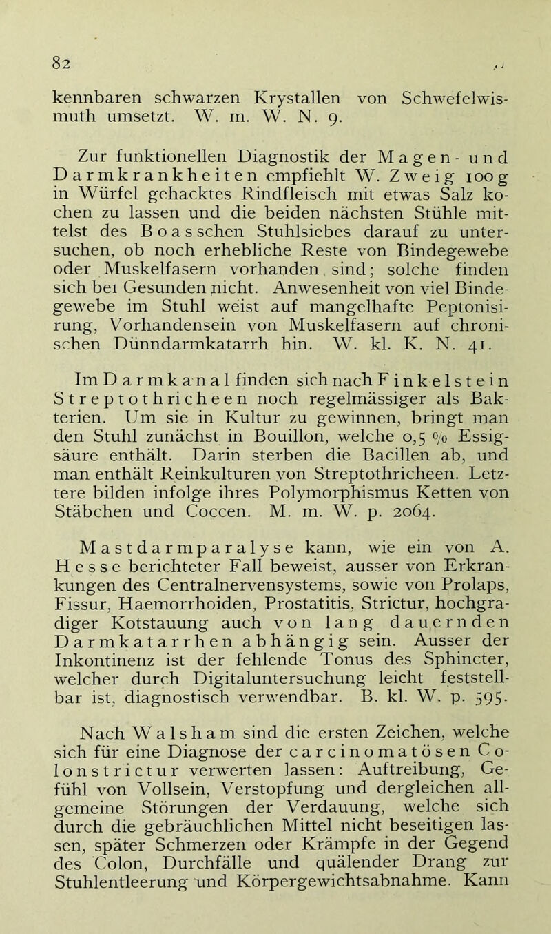 kennbaren schwarzen Krystallen von Schwefelwis- muth umsetzt. W. m. W. N. 9. Zur funktionellen Diagnostik der Magen - und Darmkrankheiten empfiehlt W. Zweig 100g in Würfel gehacktes Rindfleisch mit etwas Salz ko- chen zu lassen und die beiden nächsten Stühle mit- telst des Boas sehen Stuhlsiebes darauf zu unter- suchen, ob noch erhebliche Reste von Bindegewebe oder Muskelfasern vorhanden, sind; solche finden sich bei Gesunden picht. Anwesenheit von viel Binde- gewebe im Stuhl weist auf mangelhafte Peptonisi- rung, Vorhandensein von Muskelfasern auf chroni- schen Dünndarmkatarrh hin. W. kl. K. N. 41. Im D a r m k an a 1 finden sich nach F i n k e 1 s t e i n Streptothricheen noch regelmässiger als Bak- terien. Um sie in Kultur zu gewinnen, bringt man den Stuhl zunächst in Bouillon, welche 0,5 0/0 Essig- säure enthält. Darin sterben die Bacillen ab, und man enthält Reinkulturen von Streptothricheen. Letz- tere bilden infolge ihres Polymorphismus Ketten von Stäbchen und Coccen. M. m. W. p. 2064. Mastdarmparalyse kann, wie ein von A. Hesse berichteter Fall beweist, ausser von Erkran- kungen des Centralnervensystems, sowie von Prolaps, Fissur, Haemorrhoiden, Prostatitis, Strictur, hochgra- diger Kotstauung auch von lang dauernden Darmkatarrhen abhängig sein. Ausser der Inkontinenz ist der fehlende Tonus des Sphincter, welcher durch Digitaluntersuchung leicht feststell- bar ist, diagnostisch verwendbar. B. kl. W. p. 595. Nach Wal sh am sind die ersten Zeichen, welche sich für eine Diagnose der carcinomatösen Co- lonstrictur verwerten lassen: Auftreibung, Ge- fühl von Vollsein, Verstopfung und dergleichen all- gemeine Störungen der Verdauung, welche sich durch die gebräuchlichen Mittel nicht beseitigen las- sen, später Schmerzen oder Krämpfe in der Gegend des Colon, Durchfälle und quälender Drang zur Stuhlentleerung und Körpergewichtsabnahme. Kann