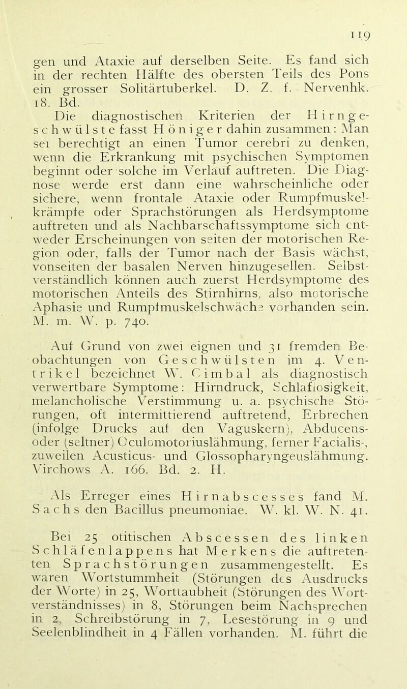 gen und Ataxie auf derselben Seite. Es fand sich in der rechten Hälfte des obersten Teils des Pons ein grosser Solitärtuberkel. D. Z. f. Nervenhk. i8. Bd. Die diagnostischen Kriterien der Hirnge- schwülste fasst H ö n i g e r dahin zusammen : Man sei berechtigt an einen Tumor cerebri zu denken, wenn die Erkrankung mit psychischen Symptomen beginnt oder solche im Verlauf auftreten. Die Diag- nose werde erst dann eine wahrscheinliche oder sichere, wenn frontale Ataxie oder Rumpfmuskel- krämpfe oder Sprachstörungen als Herdsymptome auftreten und als Nachbarschaftssymptome sich ent- weder Erscheinungen von seiten der motorischen Re- gion oder, falls der Tumor nach der Basis wächst, Vonseiten der basalen Nerven hinzugesellen. Selbst- \erständlich können auch zuerst Herdsymptome des motorischen Anteils des Stirnhirns, also motorische Aphasie und Rumpfmuskelschwäche vorhanden sein. M. m. W. p. 740. Aul Grund von zwei eignen und 31 fremden Be- obachtungen von Geschwülsten im 4. Ven- trikel bezeichnet W. C i m b a 1 als diagnostisch verwertbare Symptome: Hirndruck, Schlaflosigkeit, melancholische Verstimmung u. a. psychische Stö- rungen, oft intermittierend auftretend, Erbrechen (infolge Drucks auf den Vaguskern), Abducens- oder (seltner) Oculomotoriuslähmung, ferner Facialis-, zuweilen Acusticus- und Glossopharyngeuslähmung. Virchows A. 166. Bd. 2. H. Als Erreger eines Hirnabscesses fand M. Sachs den Bacillus pneumoniae. \V. kl. W. N. 41. Bei 25 otitischen Abscessen des linken Schläfe nlappens hat M e r k e n s die auf treten- ten Sprachstörungen zusammengestellt. Es waren Wortstummheit (Störungen des Ausdrucks der Worte) in 25, Worttaubheit (Störungen des Wort- verständnisses) in 8, Störungen beim Nachsprechen in 2, Schreibstörung in 7, Lesestörung in 9 und