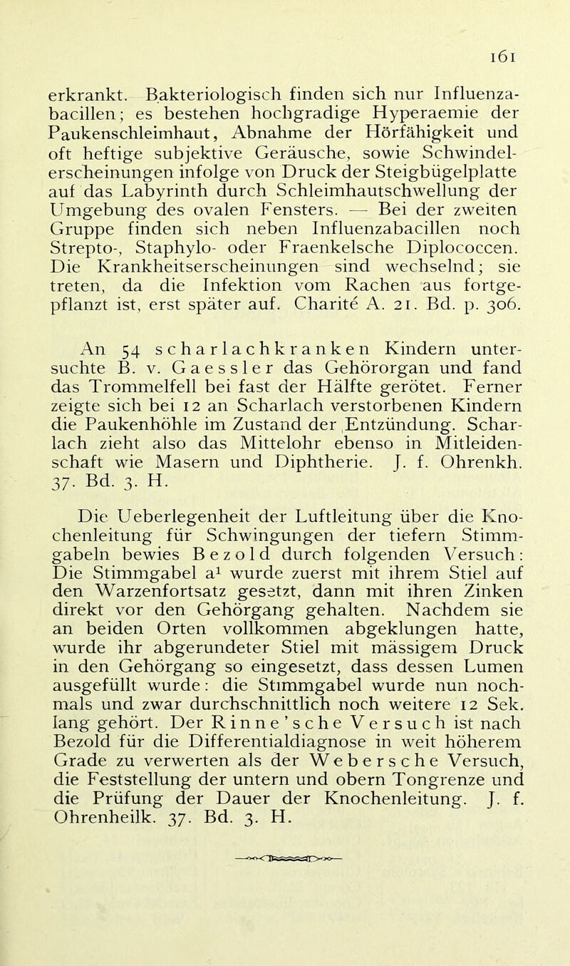 erkrankt. Bakteriologisch finden sich nur Influenza- bacillen; es bestehen hochgradige Hyperaemie der Paukenschleimhaut, Abnahme der Hörfähigkeit und oft heftige subjektive Geräusche, sowie Schwindel- erscheinungen infolge von Druck der Steigbügelplatte auf das Labyrinth durch Schleimhautschwellung der Umgebung des ovalen Fensters. — Bei der zweiten Gruppe finden sich neben Influenzabacillen noch Strepto-, Staphylo- oder Fraenkelsche Diplococcen. Die Krankheitserscheinungen sind wechselnd; sie treten, da die Infektion vom Rachen aus fortge- pflanzt ist, erst später auf. Charite A. 21. Bd. p. 306. An 54 scharlachkranken Kindern unter- suchte B. V. Gaessler das Gehörorgan und fand das Trommelfell bei fast der Hälfte gerötet. Ferner zeigte sich bei 12 an Scharlach verstorbenen Kindern die Paukenhöhle im Zustand der Entzündung. Schar- lach zieht also das Mittelohr ebenso in Mitleiden- schaft wie Masern und Diphtherie. J. f. Ohrenkh. 37. Bd. 3. H. Die Ueberlegenheit der Luftleitung über die Kno- chenleitung für Schwingungen der tiefem Stimm- gabeln bewies B e z o 1 d durch folgenden Versuch : Die Stimmgabel a^ wurde zuerst mit ihrem Stiel auf den Warzenfortsatz gesetzt, dann mit ihren Zinken direkt vor den Gehörgang gehalten. Nachdem sie an beiden Orten vollkommen abgeklungen hatte, wurde ihr abgerundeter Stiel mit mässigem Druck in den Gehörgang so eingesetzt, dass dessen Lumen ausgefüllt wurde: die Stimmgabel wurde nun noch- mals und zwar durchschnittlich noch weitere 12 Sek. lang gehört. Der Rinne’sche Versuch ist nach Bezold für die Differentialdiagnose in weit höherem Grade zu verwerten als der Web ersehe Versuch, die Feststellung der untern und obern Tongrenze und die Prüfung der Dauer der Knochenleitung. J. f. Ohrenheilk. 37. Bd. 3. H.