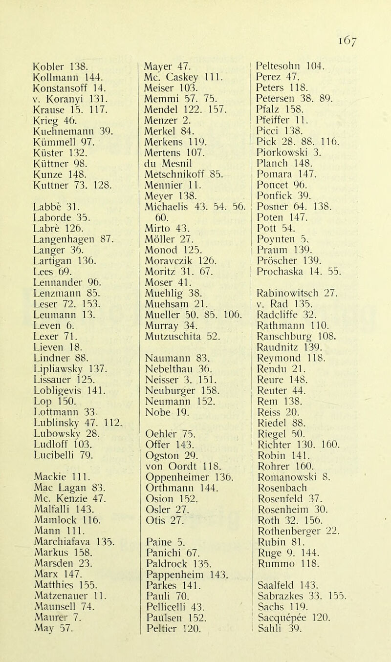 Kobler 138. Kollmann 144. Konstansoff 14. V. Koranyi 131. Krause 15. 117. Krieg 46. Kuehnemann 39. Kümmell 97. Küster 132. Küttner 98. Kunze 148. Kuttner 73. 128. Labbe 31. Laborde 35. Labre 126. Langenhagen 87. Langer 36. Lartigan 136. Lees 69. Lennander 96. Lenzmann 85. Leser 72. 153. Leiunann 13. L.even 6. Lexer 71. Lieven 18. Lindner 88. Lipliawsky 137. Lissauer 125. Lobligevis 141. Lop 150. Lottmann 33- Lublinsky 47. 112. Lubowsky 28. Ludloff 103. Lucibelli 79. Mackie 111. Mac Lagan 83. Mc. Kenzie 47. Malfalli 143. Mainlock 116. Mann 111. Marchiafava 135. Markus 158. Marsden 23. Marx 147. Matthies 155. Matzenauer 11. Maunsell 74. Maurer 7. May 57. Mayer 47. Mc. Caskey 111. Meiser 103. Memmi 57. 75. Mendel 122. 157. Menzer 2. Merkel 84. Merkens 119. Mertens 107. du Mesnil Metschnikoff 85. Mennier 11. Meyer 138. Michaelis 43. 54. 56. 60. Mirto 43. Möller 27. Monod 125. Moravczik 126. Moritz 31. 67. Moser 41. Muehlig 38. Muehsam 21. Mueller 50. 85. 106. Murray 34. Mutzuschita 52. Naumann 83. Nebelthau 36. Neisser 3. 151. Neuburger 158. Neu mann 152. Nobe 19. Oehler 75. Offer 143. Ogston 29. von Oordt 118. Oppenheimer 136. Orthmann 144. Osion 152. Osler 27. Otis 27. Paine 5. Panichi 67. Paldrock 135. Pappenheim 143. Parkes 141. Pauli 70. Pellicelli 43. Paulsen 152. Peltier 120. Peltesohn 104. Perez 47. Peters 118. Petersen 38. 89. Pfalz 158. Pfeiffer 11. Picci 138. Pick 28. 88. 116. Piorkowski 3. Planch 148. Pomara 147. Poncet 96. Ponfick 39. Posner 64. 138. j Polen 147. Pott 54. j Poynten 5. I Praum 139. i Pröscher 139. ! Prochaska 14. 55. Rabinowitsch 27. V. Rad 135. Radcliffe 32. Rath mann 110. Ranschburg 108. Raudnitz 139. Reymond 118. I Rendu 21. ; Reure 148. Reuter 44. Rem 138. ! Reiss 20. Riedel 88. i Riegel 50. i Richter 130. 160. i Robin 141. Roh rer 160. Romanowski 8. Rosen bach Rosenfeld 37. Rosenheim 30. Roth 32. 156. Rothenberger 22. Rubin 81. Rüge 9. 144. Rummo 118. Saalfeld 143. Sabrazkes 33. 155. Sachs 119. I Sacquepee 120. ^ Sahli 39.