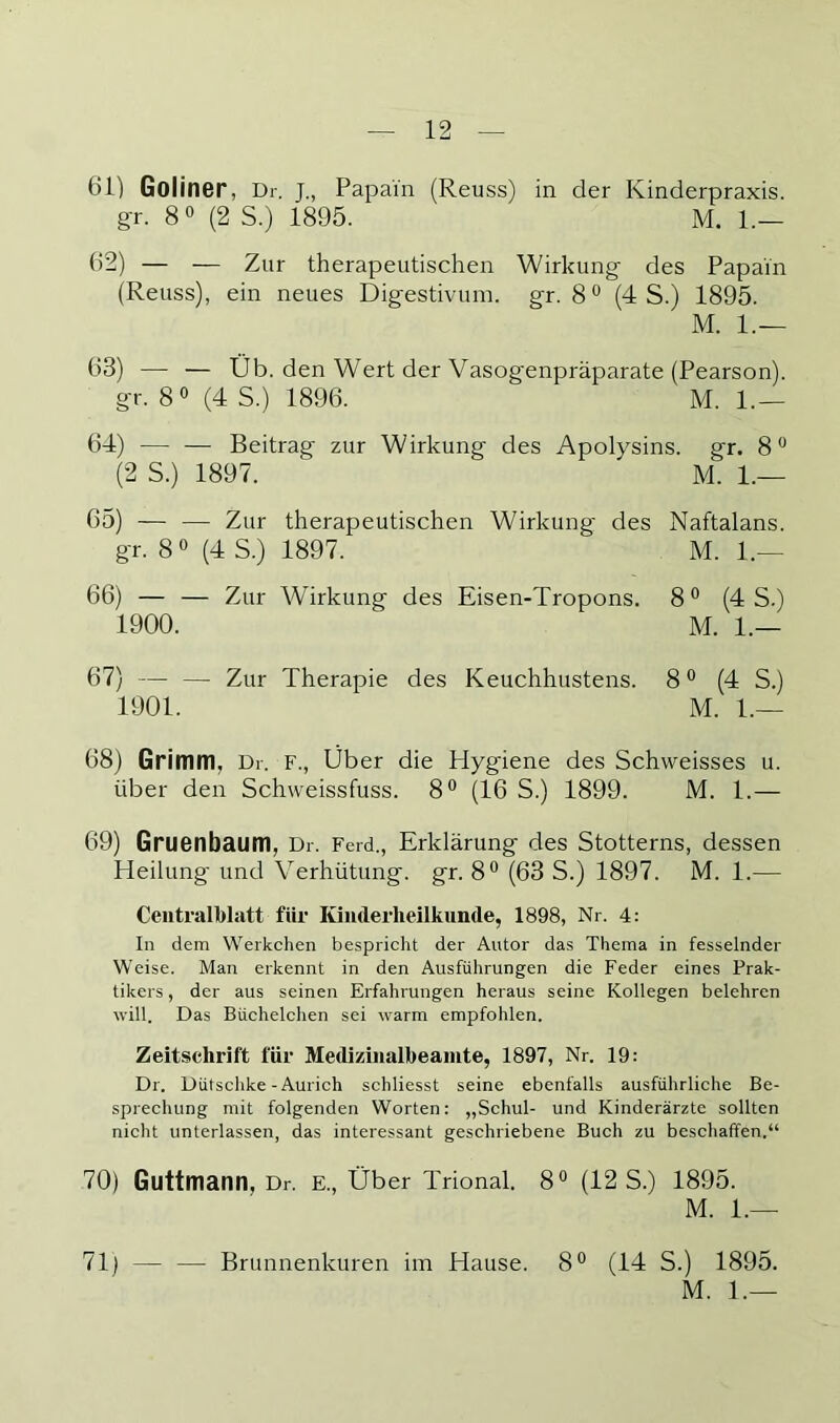 61) Goliner, Dr. J., Papai'n (Reuss) in der Kinderpraxis, g-r. 8 0 (2 S.) 1895. M. 1.— 62) — — Zur therapeutischen Wirkung- des Papain (Reuss), ein neues Digestivum, gr. 8° (4 S.) 1895. M. 1.— 63) — — Üb. den Wert der Vasogenpräparate (Pearson). gr. 8« (4 S.) 1896. M. 1.— 64) — — Beitrag zur Wirkung des Apolysins. gr. 8 (2 S.) 1897. M. 1.— 65) — — Zur therapeutischen Wirkung des Naftalans. gr. 8 0 (4 S.) 1897. M. 1.— 66) — — Zur Wirkung des Eisen-Tropons. 8 ° (4 S.) 1900. M. 1.— 67) — — Zur Therapie des Keuchhustens. 8 ° (4 S.) 1901. M. 1.— 68) Grimm, Dr. f., Über die Hygiene des Schweisses u. über den Schweissfuss. 8*^ (16 S.) 1899. M. 1.— 69) Gruenbaum, Dr. Ferd., Erklärung des Stotterns, dessen Heilung- und Verhütung, gr. 8° (63 S.) 1897. M. 1.— Ceiitralblatt für Kinderheilkunde, 1898, Nr. 4: In dem Werkchen bespricht der Autor das Thema in fesselnder Weise. Man erkennt in den Ausführungen die Feder eines Prak- tikers , der aus seinen Erfahrungen heraus seine Kollegen belehren will. Das Büchelchen sei warm empfohlen. Zeitschrift für Medizinalheainte, 1897, Nr. 19: Dr. Dütschke - Aurich schliesst seine ebenfalls ausführliche Be- sprechung mit folgenden Worten: „Schul- und Kinderärzte sollten nicht unterlassen, das interessant geschriebene Buch zu beschaffen.“ 70) Guttmann, Dr. E., Über Trional. 8“ (12 S.) 1895. M. 1.— 71) — — Brunnenkuren im Hause. 8® (14 S.) 1895. M. 1.—