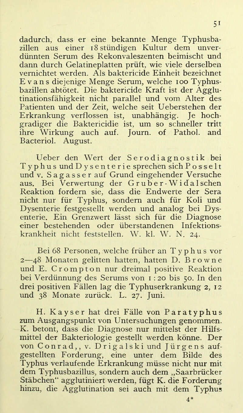 dadurch, dass er eine bekannte Menge Typhusba- zillen aus einer 18 stündigen Kultur dem unver- dünnten Serum des Rekonvaleszenten beimischt und dann durch Gelatineplatten prüft, wie viele derselben vernichtet werden. Als baktericide Einheit bezeichnet Evans diejenige Menge Serum, welche loo Typhus- bazillen abtötet. Die baktericide Kraft ist der Agglu- tinationsfähigkeit nicht parallel und vom. Alter des Patienten und der Zeit, welche seit Ueberstehen der Erkrankung verflossen ist, unabhängig. Je hoch- gradiger die Baktericidie ist, um so schneller tritt ihre Wirkung auch auf. Journ. of Pathol. and Bacteriol. August. lieber den Wert der Serodiagnostik bei Typhus und Dysenterie sprechen sich P o s s e 11 und V. Sagass er auf Grund eingehender Versuche aus. Bei Verwertung der Gruber-Widalsehen Reaktion fordern sie, dass die Endwerte der Sera nicht nur für Typhus, sondern auch für Koli und Dysenterie festgestellt werden und analog bei Dys- enterie. Ein Grenzwert lässt sich für die Diagnose einer bestehenden oder überstandenen Infektions- krankheit nicht feststellen. W. kl. W. N. 24. Bei 68 Personen, welche früher an Typhus vor 2—48 Monaten gelitten hatten, hatten D. Browne und E. Crompton nur dreimal positive Reaktion bei Verdünnung des Serums von i : 20 bis 50. In den drei positiven Fällen lag die Typhuserkrankung 2, 12 und 38 Monate zurück. L. 27. Juni. H. Kayser hat drei Fälle von Paratyphus zum Ausgangspunkt von Untersuchungen genommen. K. betont, dass die Diagnose nur mittelst der Hilfs- mittel der Bakteriologie gestellt werden könne. Der von Conrad,, v. Drigalski und Jürgens auf- gestellten Forderung, eine unter dem Bilde des Typhus verlaufende Erkrankung müsse nicht nur mit dem Typhusbazillus, sondern auch dem „Saarbrücker Stäbchen“ agglutiniert werden, fügt K. die Forderung hinzu, die Agglutination sei auch mit dem Typhus 4*