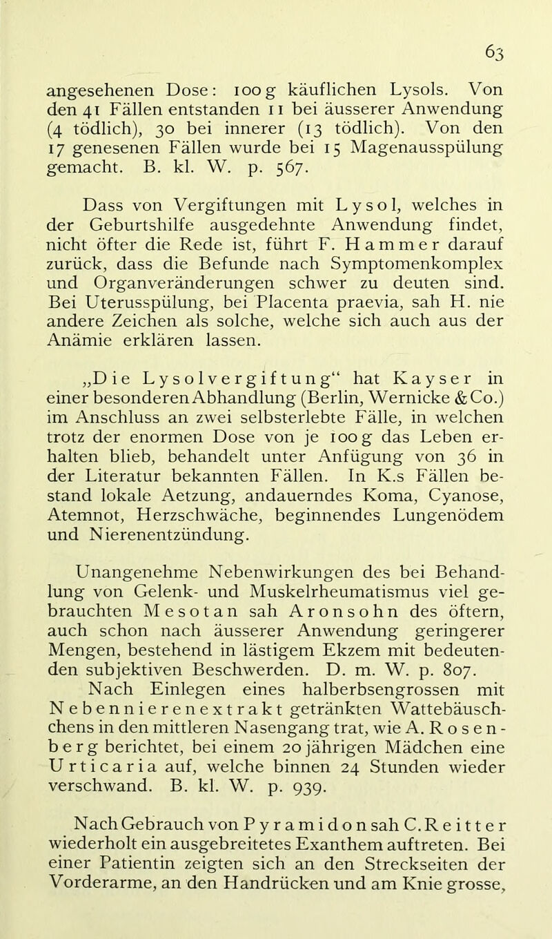 angesehenen Dose: loog käuflichen Lysols. Von den 41 Fällen entstanden ii bei äusserer Anwendung (4 tödlich), 30 bei innerer (13 tödlich). Von den 17 genesenen Fällen wurde bei 15 Magenausspülung gemacht. B. kl. W. p. 567. Dass von Vergiftungen mit Lysol, welches in der Geburtshilfe ausgedehnte Anwendung findet, nicht öfter die Rede ist, führt F. Hammer darauf zurück, dass die Befunde nach Symptomenkomplex und Organveränderungen schwer zu deuten sind. Bei Uterusspülung, bei Placenta praevia, sah H. nie andere Zeichen als solche, welche sich auch aus der Anämie erklären lassen. „Die Lysolvergiftung“ hat Kayser in einer besonderen Abhandlung (Berlin, Wernicke &Co.) im Anschluss an zwei selbsterlebte Fälle, in welchen trotz der enormen Dose von je loog das Leben er- halten blieb, behandelt unter Anfügung von 36 in der Literatur bekannten Fällen. In K.s Fällen be- stand lokale Aetzung, andauerndes Koma, Cyanose, Atemnot, Herzschwäche, beginnendes Lungenödem und Nierenentzündung. Unangenehme Nebenwirkungen des bei Behand- lung von Gelenk- und Muskelrheumatismus viel ge- brauchten M e s o t a n sah Aronsohn des öftern, auch schon nach äusserer Anwendung geringerer Mengen, bestehend in lästigem Ekzem mit bedeuten- den subjektiven Beschwerden. D. m. W. p. 807. Nach Einlegen eines halberbsengrossen mit N ebennierenextrakt getränkten Wattebäusch- cbens in den mittleren Nasengang trat, wie A. R o s e n - berg berichtet, bei einem 20jährigen Mädchen eine Urticaria auf, welche binnen 24 Stunden wieder verschwand. B. kl. W. p. 939. Nach Gebrauch von Pyramidon sah C. R e i 11 e r wiederholt ein ausgebreitetes Exanthem auftreten. Bei einer Patientin zeigten sich an den Streckseiten der Vorderarme, an den Handrücken und am Knie grosse.