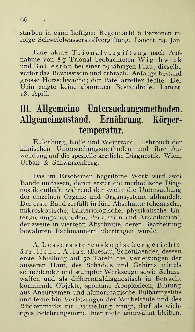 starben in einer heftigen Regennacht 6 Personen in- folge Schwefelwasserstoff Vergiftung. Lancet. 24. Jan. Eine akute T rionalvergiftung nach Auf- nahme von 8g Trional beobachteten Wigthwick und B o 11 e s t o n bei einer 29 jährigen Frau; dieselbe verlor das Bewusstsein und erbrach. Anfangs bestand grosse Herzschwäche; der Patellarreflex fehlte. Der Urin zeigte keine abnormen Bestandteile. Lancet. 18. April. m. Allgemeine Untersuclmngsmetliodeu. AUgemeinzustand. Ernährimg. Körper- temperatur. Eulenburg, Kolle und Weintraud: Lehrbuch der klinischen Untersuchungsmethoden und ihre An- wendung nuf die spezielle ärztliche Diagnostik. Wien, Urban & Schwarzenberg. Das im Erscheinen begriffene Werk wird zwei Bände umfassen, deren erster die methodische Diag- nQstik enthält, während der zweite die Untersuchung der einzelnen Organe und Organsysteme abhandelt. Der erste Band zerfällt in fünf Abschnitte (chemische, mikroskopische, bakteriologische, physikalische Un- tersuchungsmethoden, Perkussion und Auskultation), der zweite in vierzehn Abschnitte, deren Bearbeitung bewährten Fachmännern übertragen wurde. A. Lessers stereoskopischer gerichts- ärztlich erAtlas. (Breslau, Schottlaender, dessen erste Abteilung auf 50 Tafeln die Verletzungen der äusseren Haut, des Schädels und Gehirns mittels schneidender und stumpfer Werkzeuge sowie Schuss- waffen und als differentialdiagnostisch in Betracht kommende Objekte, spontane Apoplexieen, Blutung aus Aneurysmen und hämorrhagische Bulbärmyelitis und fernerhin Verletzungen der Wirbelsäule und des Rückenmarks zur Darstellung bringt, darf als wich- tiges Belehrungsmittel hier nicht unerwähnt bleiben.