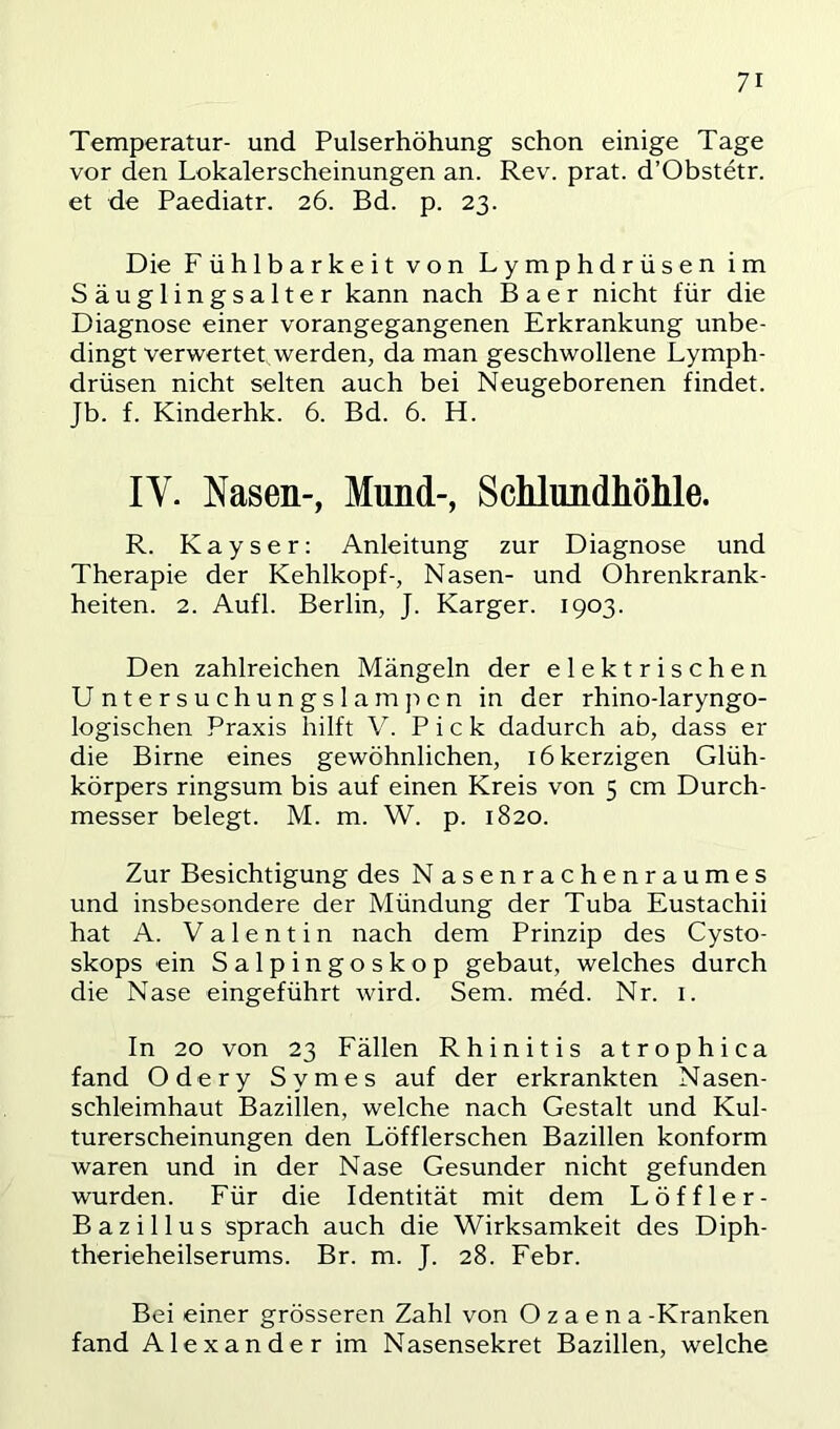 Temperatur- und Pulserhöhung schon einige Tage vor den Lokalerscheinungen an. Rev. prat. d’Obstetr. et de Paediatr. 26. Bd. p. 23. Die Fühlbarkeit von Lymphdrüsen im Säuglingsalter kann nach B a e r nicht für die Diagnose einer vorangegangenen Erkrankung unbe- dingt verwertet werden, da man geschwollene Lymph- drüsen nicht selten auch bei Neugeborenen findet. Jb. f. Kinderhk. 6. Bd. 6. H. IV. Nasen-, Mund-, Schlundhöhle. R. Kayser: Anleitung zur Diagnose und Therapie der Kehlkopf-, Nasen- und Ohrenkrank- heiten. 2. Aufl. Berlin, J. Karger. 1903. Den zahlreichen Mängeln der elektrischen Untersuchungslampcn in der rhino-laryngo- logischen Praxis hilft V. Pick dadurch ab, dass er die Birne eines gewöhnlichen, 16 herzigen Glüh- körpers ringsum bis auf einen Kreis von 5 cm Durch- messer belegt. M. m. W. p. 1820. Zur Besichtigung des Nasenrachenraumes und insbesondere der Mündung der Tuba Eustachii hat A. Valentin nach dem Prinzip des Cysto- skops ein Salpingoskop gebaut, welches durch die Nase eingeführt wird. Sem. med. Nr. i. In 20 von 23 Fällen Rhinitis atrophica fand Odery Symes auf der erkrankten Nasen- schleimhaut Bazillen, welche nach Gestalt und Kul- turerscheinungen den Löfflerschen Bazillen konform waren und in der Nase Gesunder nicht gefunden wurden. Für die Identität mit dem Löffler- Bazillus sprach auch die Wirksamkeit des Diph- therieheilserums. Br. m. J. 28. Febr. Bei einer grösseren Zahl von Ozaena -Kranken fand Alexander im Nasensekret Bazillen, welche