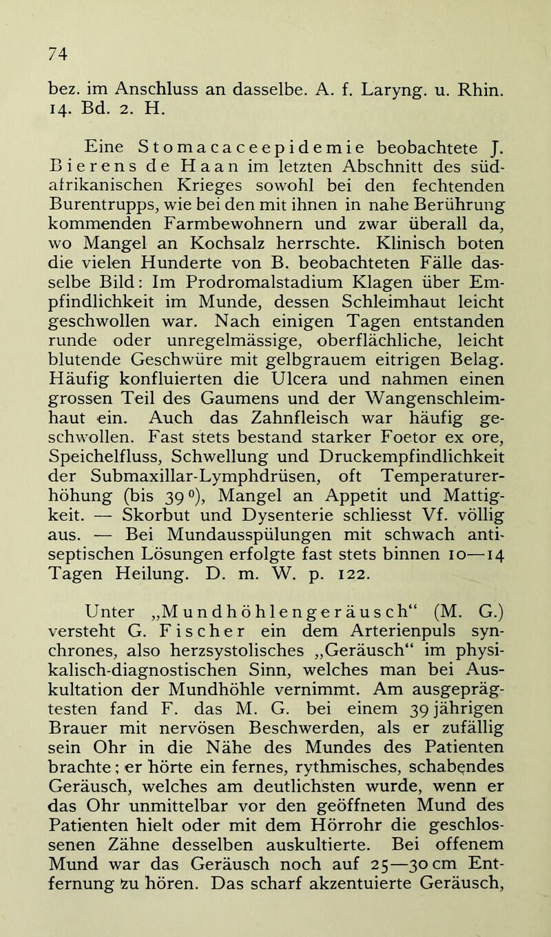 bez. im Anschluss an dasselbe. A. f. Laryng. u. Rhin. 14. Bd. 2. H. Eine Stomacaceepidemie beobachtete J. Bierens de Haan im letzten Abschnitt des süd- alrikanischen Krieges sowohl bei den fechtenden Burentrupps, wie bei den mit ihnen in nahe Berührung kommenden Farmbewohnern und zwar überall da, wo Mangel an Kochsalz herrschte. Klinisch boten die vielen Hunderte von B. beobachteten Fälle das- selbe Bild: Im Prodromalstadium Klagen über Em- pfindlichkeit im Munde, dessen Schleimhaut leicht geschwollen war. Nach einigen Tagen entstanden runde oder unregelmässige, oberflächliche, leicht blutende Geschwüre mit gelbgrauem eitrigen Belag. Häufig konfluierten die Ulcera und nahmen einen grossen Teil des Gaumens und der Wangenschleim- haut ein. Auch das Zahnfleisch war häufig ge- schwollen. Fast stets bestand starker Foetor ex ore, Speichelfluss, Schwellung und Druckempfindlichkeit der Submaxillar-Lymphdrüsen, oft Temperaturer- höhung (bis 39 0), Mangel an Appetit und Mattig- keit. — Skorbut und Dysenterie schliesst Vf. völlig aus. — Bei Mundausspülungen mit schwach anti- septischen Lösungen erfolgte fast stets binnen 10—14 Tagen Heilung. D. m. W. p. 122. Unter „M un dh ö h 1 enge r äu s ch“ (M. G.) versteht G. Fischer ein dem Arterienpuls syn- chrones, also herzsystolisches „Geräusch“ im physi- kalisch-diagnostischen Sinn, welches man bei Aus- kultation der Mundhöhle vernimmt. Am ausgepräg- testen fand F. das M. G. bei einem 39 jährigen Brauer mit nervösen Beschwerden, als er zufällig sein Ohr in die Nähe des Mundes des Patienten brachte; er hörte ein fernes, rythmisches, schabendes Geräusch, welches am deutlichsten wurde, wenn er das Ohr unmittelbar vor den geöffneten Mund des Patienten hielt oder mit dem Hörrohr die geschlos- senen Zähne desselben auskultierte. Bei offenem Mund war das Geräusch noch auf 25—30 cm Ent- fernung 2u hören. Das scharf akzentuierte Geräusch,