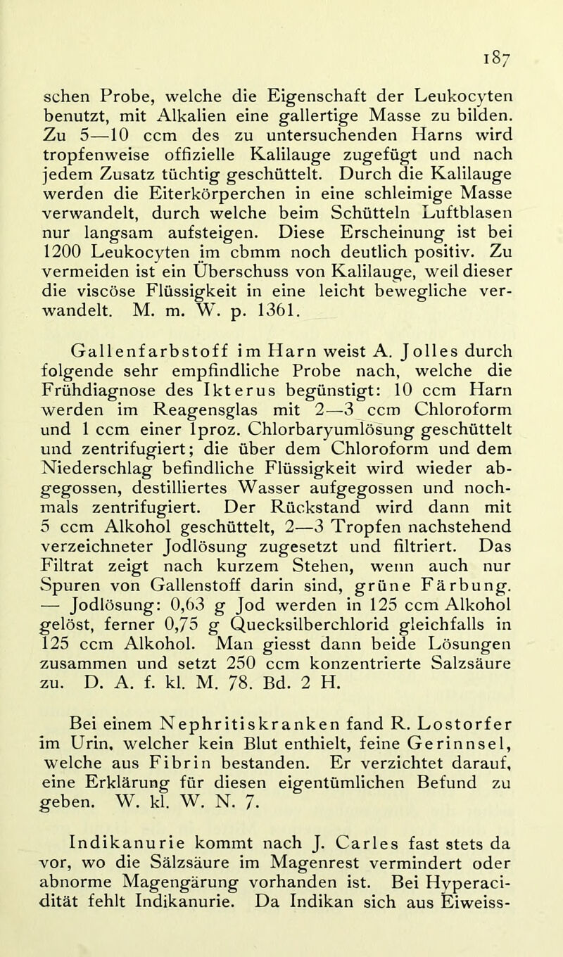 iS; sehen Probe, welche die Eigenschaft der Leukocyten benutzt, mit Alkalien eine gallertige Masse zu bilden. Zu 5—10 ccm des zu untersuchenden Harns wird tropfenweise offizielle Kalilauge zugefügt und nach jedem Zusatz tüchtig geschüttelt. Durch die Kalilauge werden die Eiterkörperchen in eine schleimige Masse verwandelt, durch welche beim Schütteln Luftblasen nur langsam aufsteigen. Diese Erscheinung ist bei 1200 Leukocyten im cbmm noch deutlich positiv. Zu vermeiden ist ein Überschuss von Kalilauge, weil dieser die viscöse Flüssigkeit in eine leicht bewegliche ver- wandelt. M. m. W. p. 1361. Gallenfarbstoff im Harn weist A. Jolles durch folgende sehr empfindliche Probe nach, welche die Frühdiagnose des Ikterus begünstigt: 10 ccm Harn werden im Reagensglas mit 2—3 ccm Chloroform und 1 ccm einer Iproz. Chlorbaryumlösung geschüttelt und zentrifugiert; die über dem Chloroform und dem Niederschlag befindliche Flüssigkeit wird wieder ab- gegossen, destilliertes Wasser aufgegossen und noch- mals zentrifugiert. Der Rückstand wird dann mit 5 ccm Alkohol geschüttelt, 2—3 Tropfen nachstehend verzeichneter Jodlösung zugesetzt und filtriert. Das Filtrat zeigt nach kurzem Stehen, wenn auch nur Spuren von Gallenstoff darin sind, grüne Färbung. — Jodlösung: 0,63 g Jod werden in 125 ccm Alkohol gelöst, ferner 0,75 g Quecksilberchlorid gleichfalls in 125 ccm Alkohol. Man giesst dann beide Lösungen zusammen und setzt 250 ccm konzentrierte Salzsäure zu. D. A. f. kl. M. 78. Bd. 2 H. Bei einem Nephritiskranken fand R. Lostorfer im Urin, welcher kein Blut enthielt, feine Gerinnsel, welche aus Fibrin bestanden. Er verzichtet darauf, eine Erklärung für diesen eigentümlichen Befund zu geben. W. kl. W. N. 7- Indikanurie kommt nach J. Carles fast stets da vor, wo die Sälzsäure im Magenrest vermindert oder abnorme Magengärung vorhanden ist. Bei Hvperaci- dität fehlt Indikanurie. Da Indikan sich aus Eiweiss-