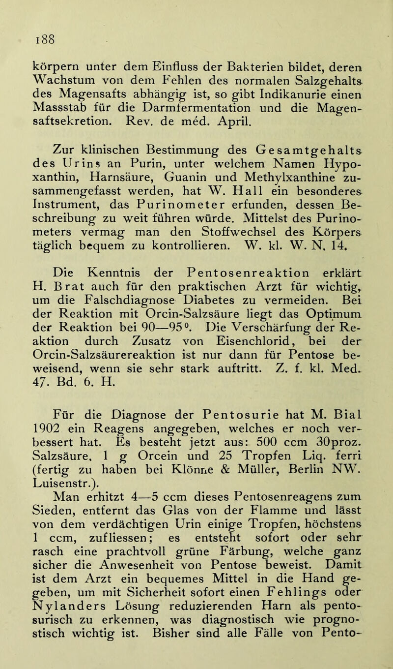 körpern unter dem Einfluss der Bakterien bildet, deren Wachstum von dem Fehlen des normalen Salzgehalt» des Magensafts abhängig ist, so gibt Indikanurie einen Massstab für die Darmfermentation und die Magen- saftsekretion. Rev. de med. April. Zur klinischen Bestimmung des Gesamtgehalts des Urins an Purin, unter welchem Namen Hypo- xanthin, Harnsäure, Guanin und Methylxanthine zu- sammengefasst werden, hat W. Hall ein besonderes Instrument, das Purinometer erfunden, dessen Be- schreibung zu weit führen würde. Mittelst des Purino- meters vermag man den Stoffwechsel des Körpers täglich bequem zu kontrollieren. W. kl. W. N. 14. Die Kenntnis der Pentosenreaktion erklärt H. Brat auch für den praktischen Arzt für wichtig, um die Falschdiagnose Diabetes zu vermeiden. Bei der Reaktion mit Orcin-Salzsäure liegt das Optimum der Reaktion bei 90—95°. Die Verschärfung der Re- aktion durch Zusatz von Eisenchlorid, bei der Orcin-Salzsäurereaktion ist nur dann für Pentose be- weisend, wenn sie sehr stark auftritt. Z. f. kl. Med- 47. Bd. 6. H. Für die Diagnose der Pentosurie hat M. Bial 1902 ein Reagens angegeben, welches er noch ver- bessert hat. Es besteht jetzt aus: 500 ccm SOproz. Salzsäure. 1 g Orcein und 25 Tropfen Liq. ferri (fertig zu haben bei Klönne & Müller, Berlin NW. Luisenstr.). Man erhitzt 4—5 ccm dieses Pentosenreagens zum Sieden, entfernt das Glas von der Flamme und lässt von dem verdächtigen Urin einige Tropfen, höchstens 1 ccm, zuf Hessen; es entsteht sofort oder sehr rasch eine prachtvoll grüne Färbung, welche ganz sicher die Anwesenheit von Pentose beweist. Damit ist dem Arzt ein bequemes Mittel in die Hand ge- geben, um mit Sicherheit sofort einen Fehlings oder Nylanders Lösung reduzierenden Harn als pento- surisch zu erkennen, was diagnostisch wie progno- stisch wichtig ist. Bisher sind alle Fälle von Pento-