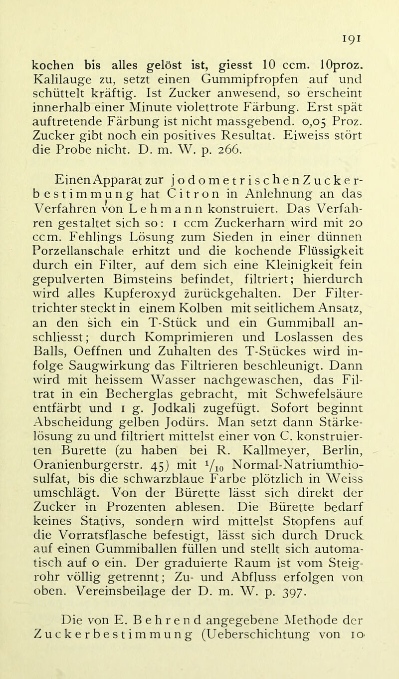 kochen bis alles gelöst ist, giesst 10 ccm. lOproz. Kalilauge zu, setzt einen Gummipfropfen auf und schüttelt kräftig. Ist Zucker anwesend, so erscheint innerhalb einer Minute violettrote Färbung. Erst spät auftretende Färbung ist nicht massgebend. 0,05 Proz. Zucker gibt noch ein positives Resultat. Eiweiss stört die Probe nicht. D. m. W. p. 266. Einen Apparat zur jodometrischenZucker- b estimmung hat C i t r o n in Anlehnung an das Verfahren von Lehmann konstruiert. Das Verfah- ren gestaltet sich so: i ccm Zuckerharn wird mit 20 ccm. Fehlings Lösung zum Sieden in einer dünnen Porzellanschale erhitzt und die kochende Flüssigkeit durch ein Filter, auf dem sich eine Kleinigkeit fein gepulverten Bimsteins befindet, filtriert; hierdurch wird alles Kupferoxyd zurückgehalten. Der Filter- trichter steckt in einem Kolben mit seitlichem Ansatz, an den sich ein T-Stück und ein Gummiball an- schliesst; durch Komprimieren und Loslassen des Balls, Oeffnen und Zuhalten des T-Stückes wird in- folge Saugwirkung das Filtrieren beschleunigt. Dann wird mit heissem Wasser nachgewaschen, das Fil- trat in ein Becherglas gebracht, mit Schwefelsäure entfärbt und i g. Jodkali zugefügt. Sofort beginnt Abscheidung gelben Jodürs. Man setzt dann Stärke- lösung zu und filtriert mittelst einer von C. konstruier- ten Bürette (zu haben bei R. Kallmeyer, Berlin, Oranienburgerstr. 45) mit Vio Normal-Natriumthio- sulfat, bis die schwarzblaue Farbe plötzlich in Weiss umschlägt. Von der Bürette lässt sich direkt der Zucker in Prozenten ablesen. Die Bürette bedarf keines Stativs, sondern wird mittelst Stopfens auf die Vorratsflasche befestigt, lässt sich durch Druck auf einen Gummiballen füllen und stellt sich automa- tisch auf o ein. Der graduierte Raum ist vom Steig- rohr völlig getrennt; Zu- und Abfluss erfolgen von oben. Vereinsbeilage der D. m. W. p. 397. Die von E. Behrend angegebene ^lethode der Zuckerbestimmung (Ueberschichtung von lo-