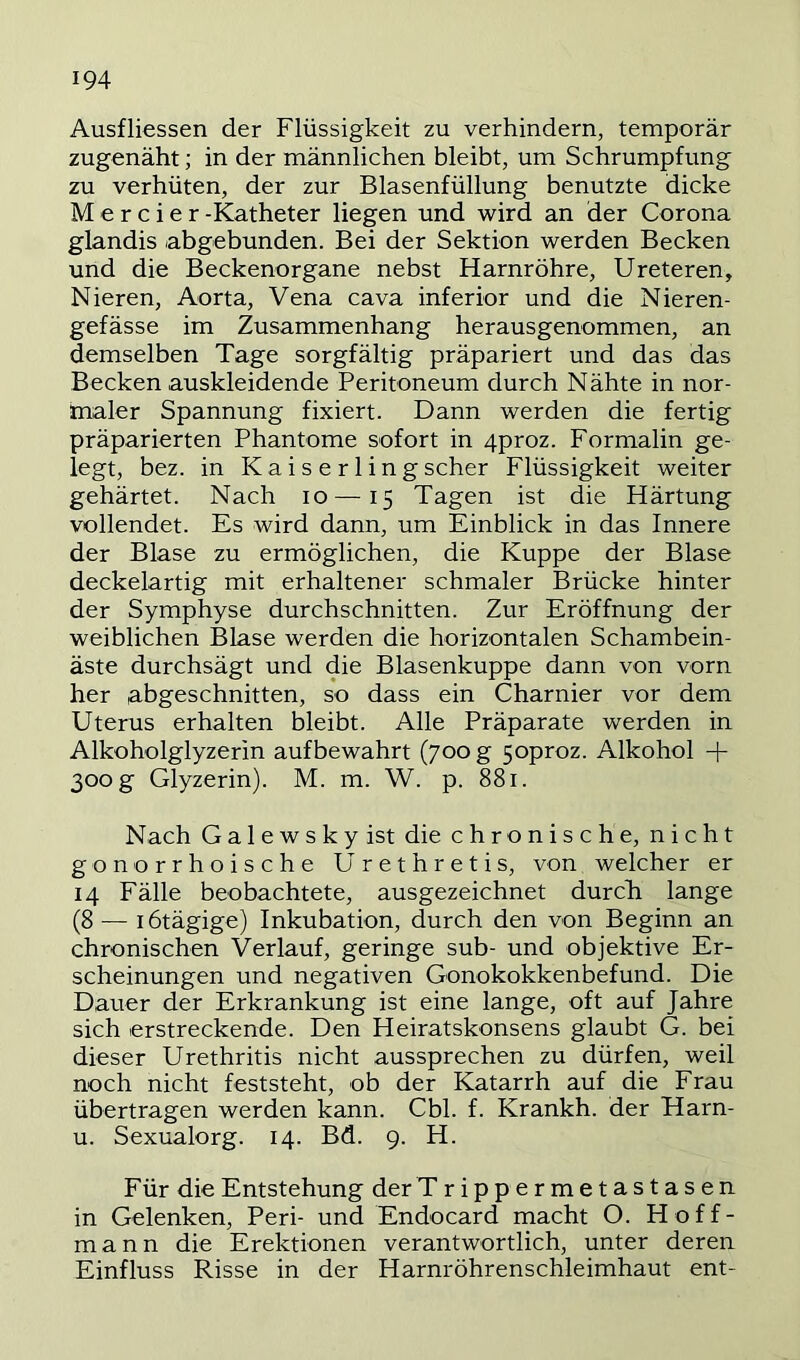 Ausfliessen der Flüssigkeit zu verhindern, temporär zugenäht; in der männlichen bleibt, um Schrumpfung zu verhüten, der zur Blasenfüllung benutzte dicke M e r c i e r -Katheter liegen und wird an der Corona glandis abgebunden. Bei der Sektion werden Becken und die Beckenorgane nebst Harnröhre, Ureteren, Nieren, Aorta, Vena cava inferior und die Nieren- gefässe im Zusammenhang herausgenommen, an demselben Tage sorgfältig präpariert und das das Becken auskleidende Peritoneum durch Nähte in nor- maler Spannung fixiert. Dann werden die fertig präparierten Phantome sofort in 4proz. Formalin ge- legt, bez. in K a i s e r 1 i n g scher Flüssigkeit weiter gehärtet. Nach lo—15 Tagen ist die Härtung vollendet. Es wird dann, um Einblick in das Innere der Blase zu ermöglichen, die Kuppe der Blase deckelartig mit erhaltener schmaler Brücke hinter der Symphyse durchschnitten. Zur Eröffnung der weiblichen Blase werden die horizontalen Schambein- äste durchsägt und die Blasenkuppe dann von vorn her abgeschnitten, so dass ein Charnier vor dem Uterus erhalten bleibt. Alle Präparate werden in Alkoholglyzerin aufbewahrt (700 g 5oproz. Alkohol -f- 300 g Glyzerin). M. m. W. p. 881. Nach Galewskyist die chronische, nicht gonorrhoische Urethretis, von welcher er 14 Fälle beobachtete, ausgezeichnet durch lange (8 — lötägige) Inkubation, durch den von Beginn an chronischen Verlauf, geringe sub- und objektive Er- scheinungen und negativen Gonokokkenbefund. Die Dauer der Erkrankung ist eine lange, oft auf Jahre sich erstreckende. Den Heiratskonsens glaubt G. bei dieser Urethritis nicht aussprechen zu dürfen, weil noch nicht feststeht, ob der Katarrh auf die Frau übertragen werden kann. Cbl. f. Krankh. der Harn- u. Sexualorg. 14. Bd. 9. H. Für die Entstehung der Trippermetastasen in Gelenken, Peri- und Endocard macht O. Hoff- mann die Erektionen verantwortlich, unter deren Einfluss Risse in der Harnröhrenschleimhaut ent-