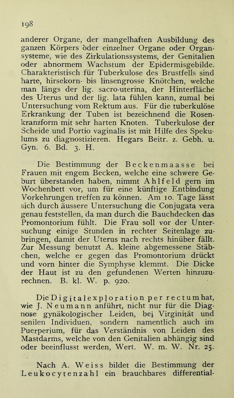 anderer Organe, der mangelhaften Ausbildung des ganzen Körpers öder einzelner Organe oder Organ- systeme, wie des Zirkulationssystems, der Genitalien oder abnormem Wachstum der Epidermisgebilde. Charakteristisch für Tuberkulose des Brustfells sind harte, hirsekorn- bis linsengrosse Knötchen, welche man längs der lig. sacro-uterina, der Hinterfläche des .Uterus und der lig. lata fühlen kann, zumal bei Untersuchung vom Rektum aus. Für die tuberkulöse Erkrankung der Tuben ist bezeichnend die Rosen- kranzform mit sehr harten Knoten. Tuberkulose der Scheide und Portio vaginalis ist mit Hilfe des Speku- lums zu diagnostizieren. Hegars Beitr. z. Gebh. u. Gyn. 6. Bd. 3. H. Die Bestimmung der Beckenmaasse bei Frauen mit engem Becken, welche eine schwere Ge- burt überstanden haben, nimmt A h 1 f e 1 d gern im Wochenbett vor, um für eine künftige Entbindung Vorkehrungen treffen zu können. Am 10. Tage lässt sich durch äussere Untersuchung die Conjugata vera genau feststellen, da man durch die Bauchdecken das Promontorium fühlt. Die Frau soll vor der Unter- suchung einige Stunden in rechter Seitenlage zu- bringen, damit der Uterus nach rechts hinüber fällt. Zur Messung benutzt A. kleine abgemessene Stäb- chen, welche er gegen das Promontorium drückt und vorn hinter die Symphyse klemmt. Die Dicke der Haut ist zu den gefundenen Werten hinzuzu- rechnen. B. kl. W. p. 920. Die Digitalexploration per rectum hat, wie J. Neumann anführt, nicht nur für die Diag- nose gynäkologischer Leiden, bei Virginität und senilen Individuen, sondern namentlich auch im Puerperium, für das Verständnis von Leiden des Mastdarms, welche von den Genitalien abhängig sind oder beeinflusst werden, Wert. W. m. W. Nr. 25. Nach A. W e i s s bildet die Bestimmung der Leukocytenzahl ein brauchbares differential-