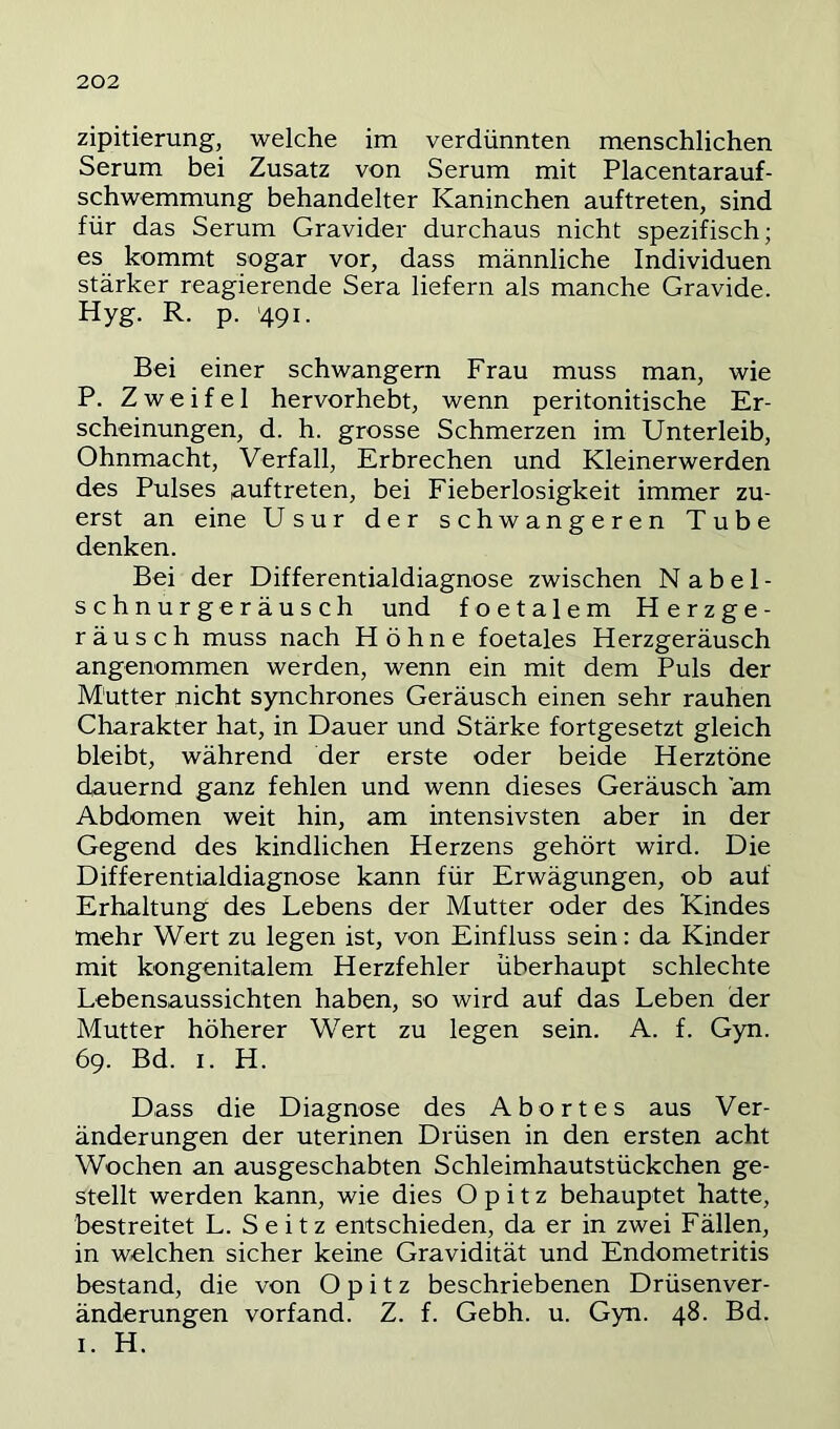zipitierung, welche im verdünnten menschlichen Serum bei Zusatz von Serum mit Placentarauf- schwemmung behandelter Kaninchen auftreten, sind für das Serum Gravider durchaus nicht spezifisch; es kommt sogar vor, dass männliche Individuen stärker reagierende Sera liefern als manche Gravide. Hyg. R. p. '491. Bei einer schwängern Frau muss man, wie P. Zweifel hervorhebt, wenn peritonitische Er- scheinungen, d. h. grosse Schmerzen im Unterleib, Ohnmacht, Verfall, Erbrechen und Kleinerwerden des Pulses auftreten, bei Fieberlosigkeit immer zu- erst an eine Usur der schwangeren Tube denken. Bei der Differentialdiagnose zwischen Nabel- schnurgeräusch und foetalem Herzge- räusch muss nach Höhne foetales Herzgeräusch angenommen werden, wenn ein mit dem Puls der Mütter nicht synchrones Geräusch einen sehr rauhen Charakter hat, in Dauer und Stärke fortgesetzt gleich bleibt, während der erste oder beide Herztöne dauernd ganz fehlen und wenn dieses Geräusch am Abdomen weit hin, am intensivsten aber in der Gegend des kindlichen Herzens gehört wird. Die Differentialdiagnose kann für Erwägungen, ob auf Erhaltung des Lebens der Mutter oder des Kindes mehr Wert zu legen ist, von Einfluss sein: da Kinder mit kongenitalem Herzfehler überhaupt schlechte Lebensaussichten haben, so wird auf das Leben der Mutter höherer Wert zu legen sein. A. f. Gyn. 69. Bd. I. H. Dass die Diagnose des Abortes aus Ver- änderungen der uterinen Drüsen in den ersten acht Wochen an ausgeschabten Schleimhautstückchen ge- stellt werden kann, wie dies Opitz behauptet hatte, bestreitet L. Seitz entschieden, da er in zwei Fällen, in weichen sicher keine Gravidität und Endometritis bestand, die von Opitz beschriebenen Drüsenver- änderungen vorfand. Z. f. Gebh. u. Gyn. 48. Bd. I. H.