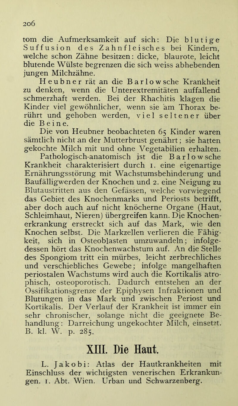 tom die Aufmerksamkeit auf sich: Die blutige Suffusion des Zahnflei sch e s bei Kindern, welche schon Zähne besitzen; dicke, blaurote, leicht blutende Wülste begrenzen die sich weiss abhebenden jungen Milchzähne. H e u b n e r rät an die B a r 1 o w sehe Krankheit zu denken, wenn die Unterextremitäten auffallend schmerzhaft werden. Bei der Rhachitis klagen die Kinder viel gewöhnlicher, wenn sie am Thorax be- rührt und gehoben werden, viel seltener über die Beine. Die von Heubner beobachteten 65 Kinder waren sämtlich nicht an der Mutterbrust genährt; sie hatten gekochte Milch mit und ohne Vegetabilien erhalten. Pathologisch-anatomisch ist die B a r 1 o w sehe Krankheit charakterisiert durch i. eine eigenartige Ernährungsstörung mit Wachstumsbehinderung und Baufälligwerden der Knochen und 2. eine Neigung zu Blutaustritten aus den Gefässen, welche vorwiegend das Gebiet des Knochenmarks und Periosts betrifft, aber doch auch auf nicht knöcherne Organe (Haut, Schleimhaut, Nieren) übergreifen kann. Die Knochen- erkrankung erstreckt sich auf das Mark, wie den Knochen selbst. Die Markzellen verlieren die Fähig- keit, sich in Osteoblasten umzuwandeln; infolge- dessen hört das Knochenwachstum auf. An die Stelle des Spongiom tritt ein mürbes, leicht zerbrechliches und verschiebliches Gewebe; infolge mangelhaften periostalen Wachstums wird auch die Kortikalis atro- phisch, osteoporotisch. Dadurch entstehen an der Ossifikationsgrenze der Epiphysen Infraktionen und Blutungen in das Mark und zwischen Periost und Kortikalis. Der Verlauf der Krankheit ist immer ein sehr chronischer, solange nicht die geeignete Be- handlung : Darreichung ungekochter Milch, einsetzt. B. kl. W. p. 285. XIII. Die Haut. L. Jakobi: Atlas der Hautkrankheiten mit Einschluss der wichtigsten venerischen Erkrankun- gen. I. Abt. Wien. Urban und Schwarzenberg.