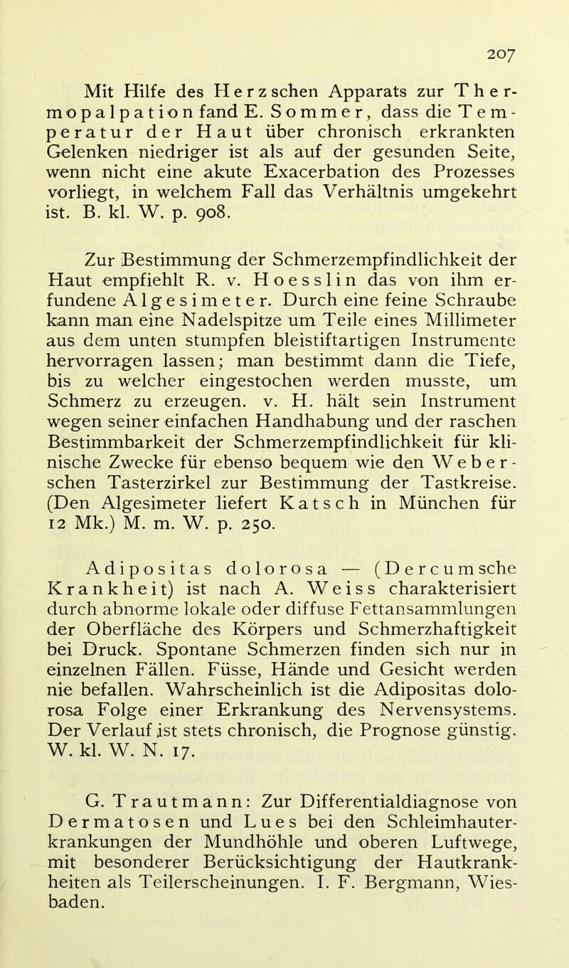 20/ Mit Hilfe des Herz sehen Apparats zur T h e r- mopalpation fand E. Sommer, dass die Tem- peratur der Haut über chronisch erkrankten Gelenken niedriger ist als auf der gesunden Seite, wenn nicht eine akute Exacerbation des Prozesses vorliegt, in welchem Fall das Verhältnis umgekehrt ist. B. kl. W. p. 908. Zur Bestimmung der Schmerzempfindlichkeit der Haut empfiehlt R. v. H o e s s 1 i n das von ihm er- fundene Algesimeter. Durch eine feine Schraube kann man eine Nadelspitze um Teile eines Millimeter aus dem unten stumpfen bleistiftartigen Instrumente hervorragen lassen; man bestimmt dann die Tiefe, bis zu welcher eingestochen werden musste, um Schmerz zu erzeugen, v. H. hält sein Instrument wegen seiner einfachen Handhabung und der raschen Bestimmbarkeit der Schmerzempfindlichkeit für kli- nische Zwecke für ebenso bequem wie den Weber- schen Tasterzirkel zur Bestimmung der Tastkreise. (Den Algesimeter liefert Katsch in München für 12 Mk.) M. m. W. p. 250. Adipositas dolorosa — (Dercumsehe Krankheit) ist nach A. W e i s s charakterisiert durch abnorme lokale oder diffuse Fettansammlungen der Oberfläche des Körpers und Schmerzhaftigkeit bei Druck. Spontane Schmerzen finden sich nur in einzelnen Fällen. Füsse, Hände und Gesicht werden nie befallen. Wahrscheinlich ist die Adipositas dolo- rosa Folge einer Erkrankung des Nervensystems. Der Verlauf ist stets chronisch, die Prognose günstig. W. kl. W. N. 17. G. Trautmann: Zur Differentialdiagnose von Dermatosen und Lues bei den Schleimhauter- krankungen der Mundhöhle und oberen Luftwege, mit besonderer Berücksichtigung der Hautkrank- heiten als Teilerscheinungen. I. F. Bergmann, Wies- baden.