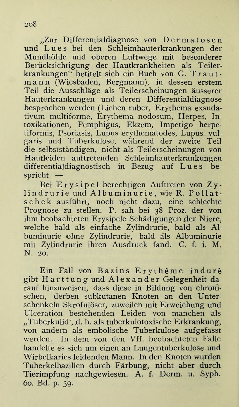 „Zur Differentialdiagnose von Dermatosen und Lues bei den Schleimhauterkrankungen der Mundhöhle und oberen Luftwege mit besonderer Berücksichtigung der Hautkrankheiten als Teiler- krankungen“ betitelt sich ein Buch von G. Traut- mann (Wiesbaden, Bergmann), in dessen erstem Teil die Ausschläge als Teilerscheinungen äusserer Hauterkrankungen und deren Differentialdiagnose besprochen werden (Lichen ruber, Erythema exsuda- tivum multiforme, Erythema nodosum, Herpes, In- toxikationen, Pemphigus, Ekzem, Impetigo herpe- tiformis, Psoriasis, Lupus erythematodes, Lupus vul- garis und Tuberkulose, während der zweite Teil die selbstständigen, nicht als Teilerscheinungen von Hautleiden auftretenden Schleimhauterkrankungen differentialdiagnostisch in Bezug auf Lues be- spricht. — Bei Erysipel berechtigen Auftreten von Z y - lindrurie und Albuminurie, wie R. P o 11 at- s c h e k ausführt, noch nicht dazu, eine schlechte Prognose zu stellen. P. sah bei 38 Proz. der von ihm beobachteten Erysipele Schädigungen der Niere, welche bald als einfache Zylindrurie, bald als Al- buminurie ohne Zylindrurie, bald als Albuminurie mit Zylindrurie ihren Ausdruck fand. C. f. i. M. N. 20. Ein Fall von Bazins Erytheme indure gibt Harttung und Alexander Gelegenheit da- rauf hinzuweisen, dass diese in Bildung von chroni- schen, derben subkutanen Knoten an den Unter- schenkeln Skrofulöser, zuweilen mit Erweichung und Ulceration bestehenden Leiden von manchen als „Tuberkulid“, d- h. als tuberkulotoxische Erkrankung, von andern als embolische Tuberkulose aufgefasst werden. In dem von den Vff. beobachteten Falle handelte es sich um einen an Lungentuberkulose und Wirbelkaries leidenden Mann. In den Knoten wurden Tuberkelbazillen durch Färbung, nicht aber durch Tierimpfung nachgewiesen. A. f. Derm. u. Syph. 60. Bd. p. 39.