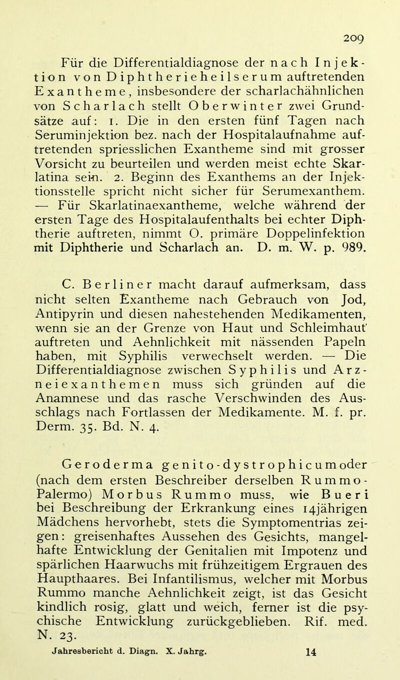 Für die Differentialdiagnose der nach Injek- tion von Diphtherieheilserum auftretenden Exantheme, insbesondere der scharlachähnlichen von Scharlach stellt Oberwinter zwei Grund- sätze auf: I. Die in den ersten fünf Tagen nach Seruminjektion bez. nach der Hospitalaufnahme auf- tretenden spriesslichen Exantheme sind mit grosser Vorsicht zu beurteilen und werden meist echte Skar- latina sein. 2. Beginn des Exanthems an der Injek- tionsstelle spricht nicht sicher für Serumexanthem. — Für Skarlatinaexantheme, welche während der ersten Tage des Hospitalaufenthalts bei echter Diph- therie auftreten, nimmt O. primäre Doppelinfektion mit Diphtherie und Scharlach an. D. m. W. p. 989. C. Berliner macht darauf aufmerksam, dass nicht selten Exantheme nach Gebrauch von Jod, Antipyrin und diesen nahestehenden Medikamenten, wenn sie an der Grenze von Haut und Schleimhaut' auftreten und Aehnlichkeit mit nässenden Papeln haben, mit Syphilis verwechselt werden. — Die Differentialdiagnose zwischen Syphilis und Arz- neiexanthemen muss sich gründen auf die Anamnese und das rasche Verschwinden des Aus- schlags nach Fortlassen der Medikamente. M. f. pr. Derm. 35. Bd. N. 4. Geroderma genito-dystrophicumoder (nach dem ersten Beschreiber derselben Rummo- Palermo) Morbus Rummo muss, wie B u e r i bei Beschreibung der Erkrankung eines 14jährigen Mädchens hervorhebt, stets die Symptomentrias zei- gen: greisenhaftes Aussehen des Gesichts, mangel- hafte Entwicklung der Genitalien mit Impotenz und spärlichen Haarwuchs mit frühzeitigem Ergrauen des Haupthaares. Bei Infantilismus, welcher mit Morbus Rummo manche Aehnlichkeit zeigt, ist das Gesicht kindlich rosig, glatt und weich, ferner ist die psy- chische Entwicklung zurückgeblieben. Rif. med. N. 23. Jahresbericht d. Diagn. X. Jahrg. 14