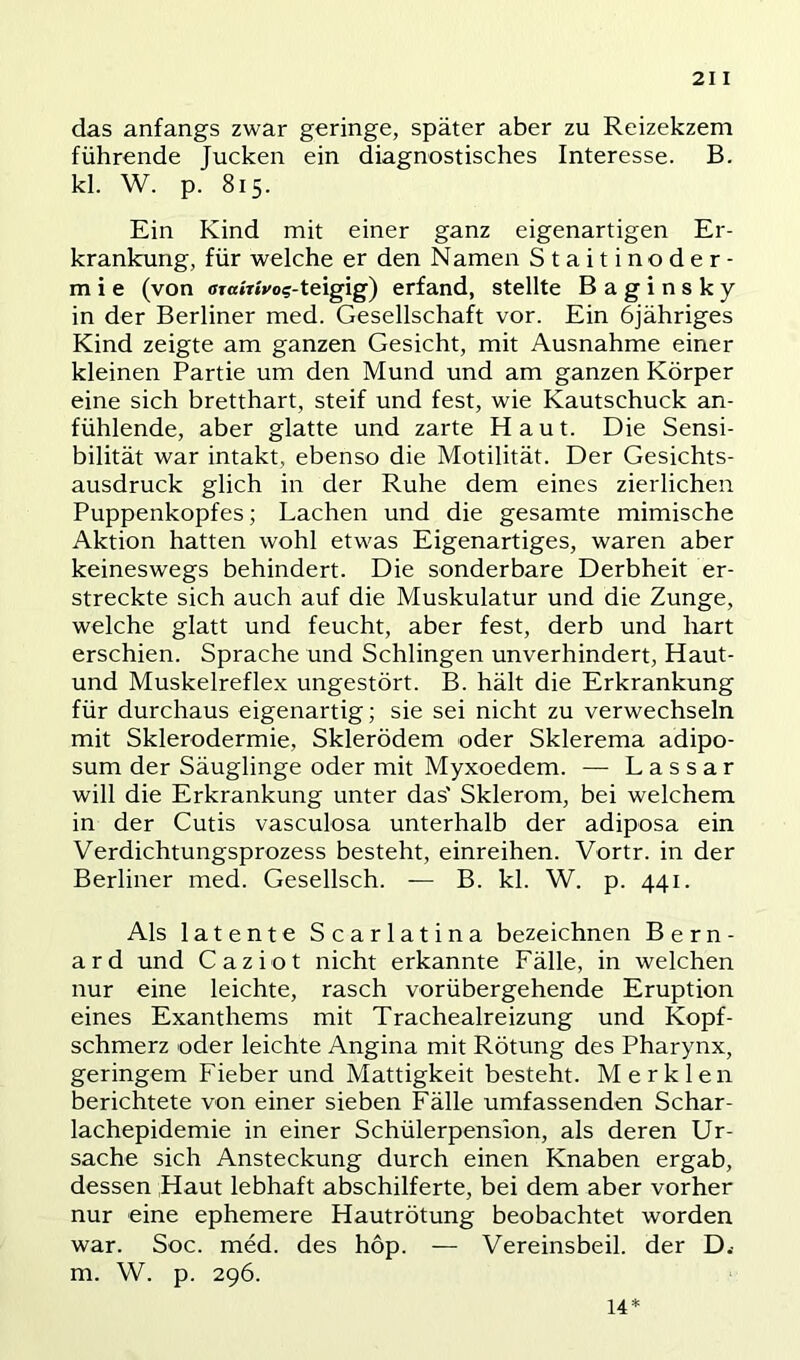 21 I das anfangs zwar geringe, später aber zu Reizekzem führende Jucken ein diagnostisches Interesse. B. kl. W. p. 815. Ein Kind mit einer ganz eigenartigen Er- krankung, für welche er den Namen Staitinoder- m i e (von ffrairtvog-teigig) erfand, stellte Baginsky in der Berliner med. Gesellschaft vor. Ein öjähriges Kind zeigte am ganzen Gesicht, mit Ausnahme einer kleinen Partie um den Mund und am ganzen Körper eine sich bretthart, steif und fest, wie Kautschuck an- fühlende, aber glatte und zarte Haut. Die Sensi- bilität war intakt, ebenso die Motilität. Der Gesichts- ausdruck glich in der Ruhe dem eines zierlichen Puppenkopfes; Lachen und die gesamte mimische Aktion hatten wohl etwas Eigenartiges, waren aber keineswegs behindert. Die sonderbare Derbheit er- streckte sich auch auf die Muskulatur und die Zunge, welche glatt und feucht, aber fest, derb und liart erschien. Sprache und Schlingen unverhindert, Haut- und Muskelreflex ungestört. B. hält die Erkrankung für durchaus eigenartig; sie sei nicht zu verwechseln mit Sklerodermie, Skierödem oder Sklerema adipo- sum der Säuglinge oder mit Myxoedem. — L a s s a r will die Erkrankung unter das' Sklerom, bei welchem in der Cutis vasculosa unterhalb der adiposa ein Verdichtungsprozess besteht, einreihen. Vortr. in der Berliner med. Gesellsch. — B. kl. W. p. 441. Als latente Scarlatina bezeichnen B e r n - ard und Caziot nicht erkannte Fälle, in welchen nur eine leichte, rasch vorübergehende Eruption eines Exanthems mit Trachealreizung und Kopf- schmerz oder leichte Angina mit Rötung des Pharynx, geringem Fieber und Mattigkeit besteht. Merklen berichtete von einer sieben Fälle umfassenden Schar- lachepidemie in einer Schülerpension, als deren Ur- sache sich Ansteckung durch einen Knaben ergab, dessen Haut lebhaft abschilferte, bei dem aber vorher nur eine ephemere Hautrötung beobachtet worden war. Soc. med. des hop. — Vereinsbeil, der D.- m. W. p. 296. 14*