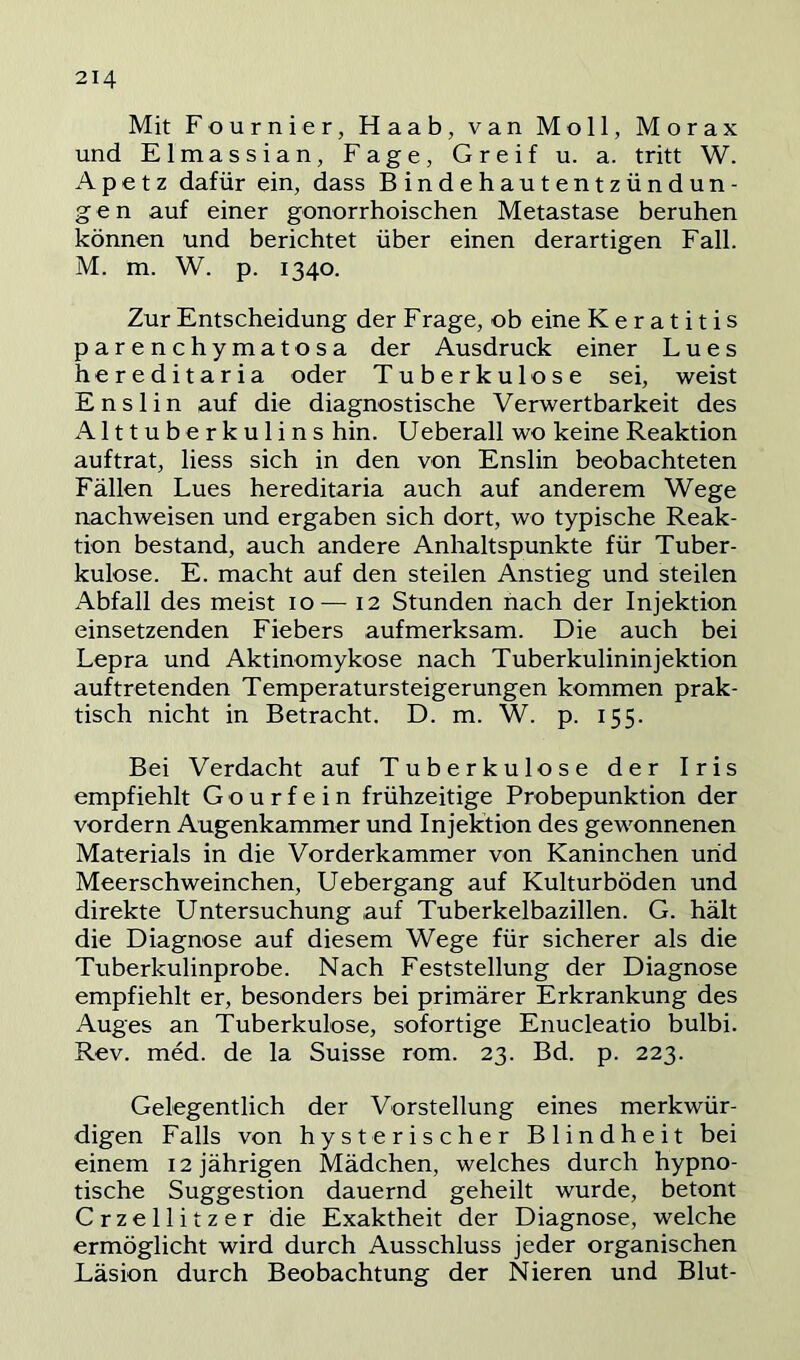 Mit Fournier, Haab, van Moll, Morax und Elmassian, Fage, Greif u. a. tritt W. Apetz dafür ein, dass Bindehautentzündun- gen auf einer gonorrhoischen Metastase beruhen können und berichtet über einen derartigen Fall. M. m. W. p. 1340. Zur Entscheidung der Frage, ob eine Keratitis parenchymatosa der Ausdruck einer Lues hereditaria oder Tuberkulose sei, weist Enslin auf die diagnostische Verwertbarkeit des Alttuberkulins hin. Ueberall wo keine Reaktion auftrat, liess sich in den von Enslin beobachteten Fällen Lues hereditaria auch auf anderem Wege nachweisen und ergaben sich dort, wo typische Reak- tion bestand, auch andere Anhaltspunkte für Tuber- kulose. E. macht auf den steilen Anstieg und steilen Abfall des meist 10— 12 Stunden nach der Injektion einsetzenden Fiebers aufmerksam. Die auch bei Lepra und Aktinomykose nach Tuberkulininjektion auftretenden Temperatursteigerungen kommen prak- tisch nicht in Betracht. D. m. W. p. 155. Bei Verdacht auf Tuberkulose der Iris empfiehlt G o u r f e i n frühzeitige Probepunktion der vordem Augenkammer und Injektion des gewonnenen Materials in die Vorderkammer von Kaninchen und Meerschweinchen, Uebergang auf Kulturböden und direkte Untersuchung auf Tuberkelbazillen. G. hält die Diagnose auf diesem Wege für sicherer als die Tuberkulinprobe. Nach Feststellung der Diagnose empfiehlt er, besonders bei primärer Erkrankung des Auges an Tuberkulose, sofortige Enucleatio bulbi. Rev. med. de la Suisse rom. 23. Bd. p. 223. Gelegentlich der Vorstellung eines merkwür- digen Falls von hysterischer Blindheit bei einem 12 jährigen Mädchen, welches durch hypno- tische Suggestion dauernd geheilt wurde, betont Crzellitzer die Exaktheit der Diagnose, welche ermöglicht wird durch Ausschluss jeder organischen Läsion durch Beobachtung der Nieren und Blut-