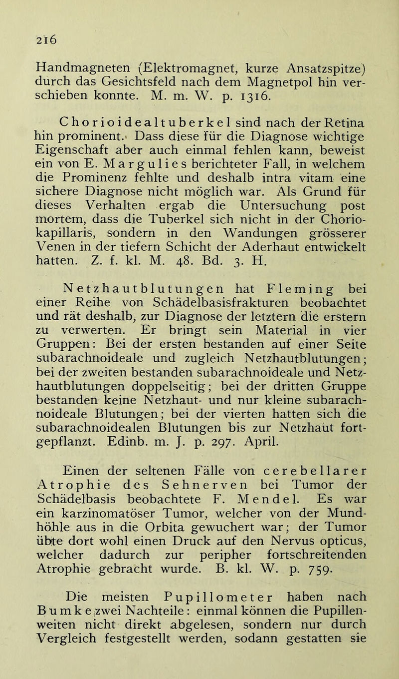 Handmagneten (Elektromagnet, kurze Ansatzspitze) durch das Gesichtsfeld nach dem Magnetpol hin ver- schieben konnte. M. m. W. p. 1316. Chorioidealtuberkel sind nach der Retina hin prominent.' Dass diese für die Diagnose wichtige Eigenschaft aber auch einmal fehlen kann, beweist ein von E. Margulies berichteter Fall, in welchem die Prominenz fehlte und deshalb intra vitam eine sichere Diagnose nicht möglich war. Als Grund für dieses Verhalten ergab die Untersuchung post mortem, dass die Tuberkel sich nicht in der Chorio- kapillaris, sondern in den Wandungen grösserer Venen in der tiefem Schicht der Aderhaut entwickelt hatten. Z. f. kl. M. 48. Bd. 3. H. Netzhautblutungen hat Fleming bei einer Reihe von Schädelbasisfrakturen beobachtet und rät deshalb, zur Diagnose der letztem die erstem zu verwerten. Er bringt sein Material in vier Gruppen: Bei der ersten bestanden auf einer Seite subarachnoideale und zugleich Netzhautblutungen; bei der zweiten bestanden subarachnoideale und Netz- hautblutungen doppelseitig; bei der dritten Gruppe bestanden keine Netzhaut- und nur kleine subarach- noideale Blutungen; bei der vierten hatten sich die subarachnoidealen Blutungen bis zur Netzhaut fort- gepflanzt. Edinb. m. J. p. 297. April. Einen der seltenen Fälle von cerebellarer Atrophie des Sehnerven bei Tumor der Schädelbasis beobachtete F. Mendel. Es war ein karzinomatöser Tumor, welcher von der Mund- höhle aus in die Orbita gewuchert war; der Tumor übte dort wohl einen Druck auf den Nervus opticus, welcher dadurch zur peripher fortschreitenden Atrophie gebracht wurde. B. kl. W. p. 759. Die meisten Pupillometer haben nach B u m k e ,zwei Nachteile : einmal können die Pupillen- weiten nicht direkt abgelesen, sondern nur durch Vergleich festgestellt werden, sodann gestatten sie