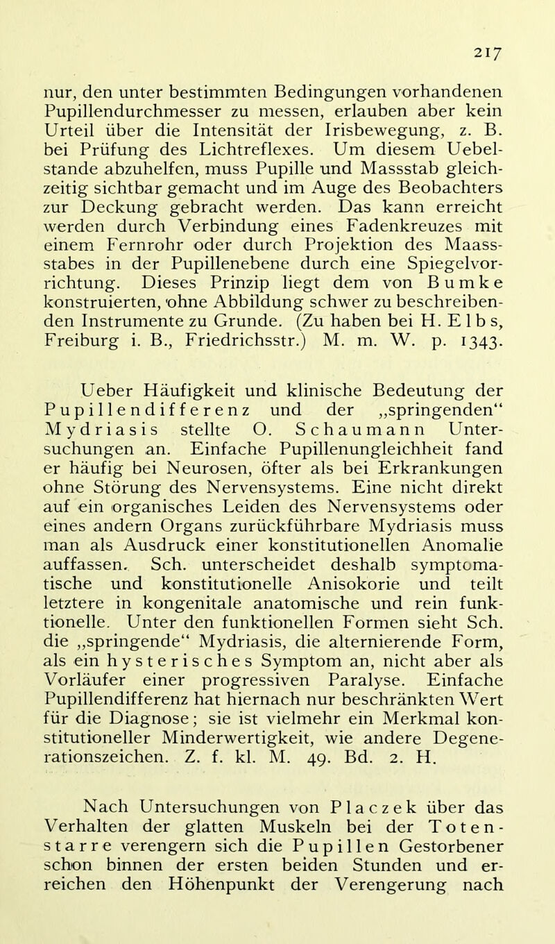 nur, den unter bestimmten Bedingungen vorhandenen Pupillendurchmesser zu messen, erlauben aber kein Urteil über die Intensität der Irisbewegung, z. B. bei Prüfung des Lichtreflexes. Um diesem Uebel- stande abzuhelfen, muss Pupille und Massstab gleich- zeitig sichtbar gemacht und im Auge des Beobachters zur Deckung gebracht werden. Das kann erreicht werden durch Verbindung eines Fadenkreuzes mit einem Fernrohr oder durch Projektion des Maass- stabes in der Pupillenebene durch eine Spiegelvor- richtung. Dieses Prinzip liegt dem von B u m k e konstruierten, ohne Abbildung schwer zu beschreiben- den Instrumente zu Grunde. (Zu haben bei H. Elbs, Freiburg i. B., Friedrichsstr.) M. m. W. p. 1343. Ueber Häufigkeit und klinische Bedeutung der Pupillendifferenz und der „springenden“ Mydriasis stellte O. Schaumann Unter- suchungen an. Einfache Pupillenungleichheit fand er häufig bei Neurosen, öfter als bei Erkrankungen ohne Störung des Nervensystems. Eine nicht direkt auf ein organisches Leiden des Nervensystems oder eines andern Organs zurückführbare Mydriasis muss man als Ausdruck einer konstitutionellen Anomalie auffassen. Sch. unterscheidet deshalb symptoma- tische und konstitutionelle Anisokorie und teilt letztere in kongenitale anatomische und rein funk- tioneile. Unter den funktionellen Formen sieht Sch. die „springende“ Mydriasis, die alternierende Form, als ein hysterisches Symptom an, nicht aber als Vorläufer einer progressiven Paralyse. Einfache Pupillendifferenz hat hiernach nur beschränkten Wert für die Diagnose; sie ist vielmehr ein Merkmal kon- stitutioneller Minderwertigkeit, wie andere Degene- rationszeichen. Z. f. kl. M. 49. Bd. 2. H. Nach Untersuchungen von Placzek über das Verhalten der glatten Muskeln bei der Toten- starre verengern sich die Pupillen Gestorbener schon binnen der ersten beiden Stunden und er- reichen den Höhenpunkt der Verengerung nach