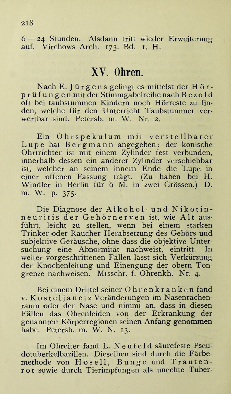 6 — 24 Stunden. Alsdann tritt wieder Erweiterung auf. Virchows Arch. 173. Bd. i. H. XV. Ohren. Nach E. Jürgens gelingt es mittelst der Hör- prüfungen mit der Stimmgabelreihe nach B e z o 1 d oft bei taubstummen Kindern noch Hörreste zu fin- den, welche für den Unterricht Taubstummer ver- wertbar sind. Petersb. m. W. Nr. 2. Ein Ohrspekulum mit verstellbarer Lupe hat Bergmann angegeben; der konische Ohrtrichter ist mit einem Zylinder fest verbunden, innerhalb dessen ein anderer Zylinder verschiebbar ist, welcher an seinem innern Ende die Lupe in einer offenen Fassung trägt. (Zu haben bei H. Windler in Berlin für 6 M. in zwei Grössen.) D. m. W. p. 375. Die Diagnose der Alkohol- und Nikotin- neuritis der Gehörnerven ist, wie Alt aus- führt, leicht zu stellen, wenn bei einem starken Trinker oder Raucher Herabsetzung des Gehörs und subjektive Geräusche, ohne dass die objektive Unter- suchung eine Abnormität nachweist, eintritt. In weiter vorgeschrittenen Fällen lässt sich Verkürzung der Knochenleitung und Einengung der obern Ton- grenze nachweisen. Mtsschr. f. Ohrenkh. Nr. 4. Bei einem Drittel seiner Ohrenkranken fand V. Kosteljanetz Veränderungen im Nasenrachen- raum oder der Nase und nimmt an, dass in diesen Fällen das Ohrenleiden von der Erkrankung der genannten Körperregionen seinen Anfang genommen habe. Petersb. m. W. N. 13. Im Ohreiter fand L. Neufeld säurefeste Pseu- dotuberkelbazillen. Dieselben sind durch die Färbe- methode von Hosell, Bunge und T rauten- rot sowie durch Tierimpfungen als unechte Tuber-