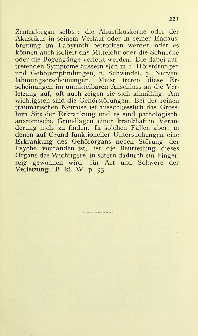 Zentr^Iorgan selbst: die Akustikuskerne oder der Akustikus in seinem Verlauf oder in seiner Endaus- breitung im Labyrinth betrofffen werden oder es können auch isoliert das Mittelohr oder die Schnecke oder die Bogengänge verletzt werden. Die dabei auf- tretenden Symptome äussern sich in i. Hörstörungen und Gehörempfindungen, 2. Schwindel, 3. Nerven- lähmungserscheinungen. Meist treten diese Er- scheinungen im unmittelbaren Anschluss an die Ver- letzung auf, oft auch zeigen sie sich allmählig. Am wichtigsten sind die Gehörstörungen. Bei der reinen traumatischen Neurose ist ausschliesslich das Gross- hirn Sitz der Erkrankung und es sind pathologisch- anatomische Grundlagen einer krankhaften Verän- derung nicht zu finden. In solchen Fällen aber, in denen auf Grund funktioneller Untersuchungen eine Erkrankung des Gehörorgans neben Störung der Psyche vorhanden ist, ist die Beurteilung dieses Organs das Wichtigere, in sofern dadurch ein Finger- zeig gewonnen wird für Art und Schwere der Verletzung. B. kl. W. p. 93.