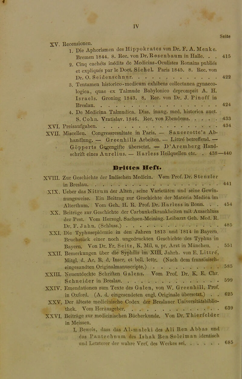 Seite XV. Recensionen. 1. Die Aphorismcn des Hippokrates von Dr. F. A. Menke. Bremen 1844. 8. Rec. von Dr. Rosenbaum in Halle. . . 415 2. Cinq cachets inddits dc Mcdicins - Oculistes Ronains publics ct expliques par le Doct. Sichel. Paris 1845. 8. Rec. von Dr. 0. Seidenschnur 422 3. Tentamen historico-modicum exhibens collectanea gynaeco- logica, quae ex Talmude Babylonico deprompsit A. H. Israels. Groning 1843. 8. Rec. von Dr. J. Pinoff in Breslau 424 4. De Medicina Talmudica. Diss. inaug. med. historica auct, S. Cohn. Vratislav. 1846. Rec. von Ebendems 433 XVI. Preisaufgaben 434 xvn. Miscellen. Congressresultate in Paris. — Saucerotte’s Ab- liandlung. — Greenhills Arbeitcn.— Littre betreffend.— Gopperts Gqgengifte iibersetzt. — D’Arembcrg Hand- schrift eines Aurelius.— Harless Heilquellen etc. . 438—440 Hrittes Heft. XVHI. Zur Gcschickte der Indischen Medicin. Vom Prof. Dr. Stenzler in Breslau XIX. Ueber das Nitrum der Alten, seine Varietaten und seine Gewin- nungsweise. Ein Beitrag zur Geschichte dcr Materia Medica im Alterthum. Vom Geh. H. R. Prof. Dr. Harless in Bonn. . . XX. Beitr'age zur Geschichte der Carbunkelkrankheiten mit Ausschluss der Pest. Vom Herzogl. Sachsen-Meining. Leibarzt Geh. Med. R. Dr. F. Jahn. (Schluss.) XXI. Die Typhusepidemie in den Jaliren 1813 und 1814 in Bayern. Bruckstiick einer noch ungedruckten Geschichte des Typhus in Bayern. Von Dr. Fr. Seitz, K. Mil. u. pr. Arzt in Miinchen. XXII. Bcmerkungen iiber die Syphilis im XHX Jalirh. von E. Littre, Mitgl. d. Ac. R. d. Inscr. et bell, lettr. (Nach dem franzbsisch- eingesandten Originalmanuscripte.) XXIII. Neucntdeckte Schriften Galens. Vom Prof. Dr. K. E. Ckr. Schneider in Breslau XXIV. Emendationen zum Tcxte des Galen, von W. Grcenhill, Prof, in Oxford. (A. d. cingescndctcn engl. Originalc iibersetzt.) . . XXV. Dcr alteste mcdicinische Codex der Brcslauer Universitatsbiblio- thek. Vom Herausgeber XXVI. Beitrage zur medicinischen Biichcrkunde. Von Dr. Thierfcldcr in Meissen. I. Beweis, dass das Al-malcki des Ali Ben Abbas und dns Pantechnum des Ishak BcnSoleiman idcntisch und Letztcrcr der wahre Verf. des Wcrkcs sei 441 454 485 551 585 599 625 639 685
